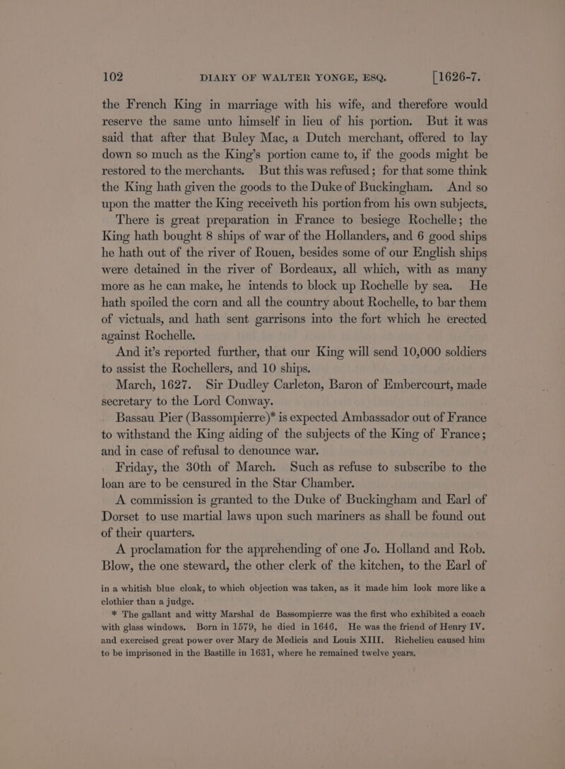 the French King in marriage with his wife, and therefore would reserve the same unto himself in lieu of his portion. But it was said that after that Buley Mac, a Dutch merchant, offered to lay down so much as the King’s portion came to, if the goods might be restored to the merchants. But this was refused; for that some think the King hath given the goods to the Duke of Buckingham. And so upon the matter the King receiveth his portion from his own subjects, There is great preparation in France to besiege Rochelle; the King hath bought 8 ships of war of the Hollanders, and 6 good ships he hath out of the river of Rouen, besides some of our English ships were detained in the river of Bordeaux, all which, with as many more as he can make, he intends to block up Rochelle by sea. He hath spoiled the corn and all the country about Rochelle, to bar them of victuals, and hath sent garrisons into the fort which he erected against Rochelle. And it’s reported further, that our King will send 10,000 soldiers to assist the Rochellers, and 10 ships. March, 1627. Sir Dudley Carleton, Baron of Embercourt, made secretary to the Lord Conway. Bassau Pier (Bassompierre)* is expected Ambassador out of France to withstand the King aiding of the subjects of the King of France; and in case of refusal to denounce war. Friday, the 30th of March. Such as refuse to subscribe to the loan are to be censured in the Star Chamber. A commission is granted to the Duke of Buckingham and Earl of Dorset to use martial laws upon such mariners as shall be found out of their quarters. A proclamation for the apprehending of one Jo. Holland and Rob. Blow, the one steward, the other clerk of the kitchen, to the Earl of in a whitish blue cloak, to which objection was taken, as it made him look more like a clothier than a judge. * The gallant and witty Marshal de Bassompierre was the first who exhibited a coach with glass windows. Born in 1579, he died in 1646. He was the friend of Henry IV. and exercised great power over Mary de Medicis and Louis XIII. Richelieu caused him to be imprisoned in the Bastille in 1631, where he remained twelve years,