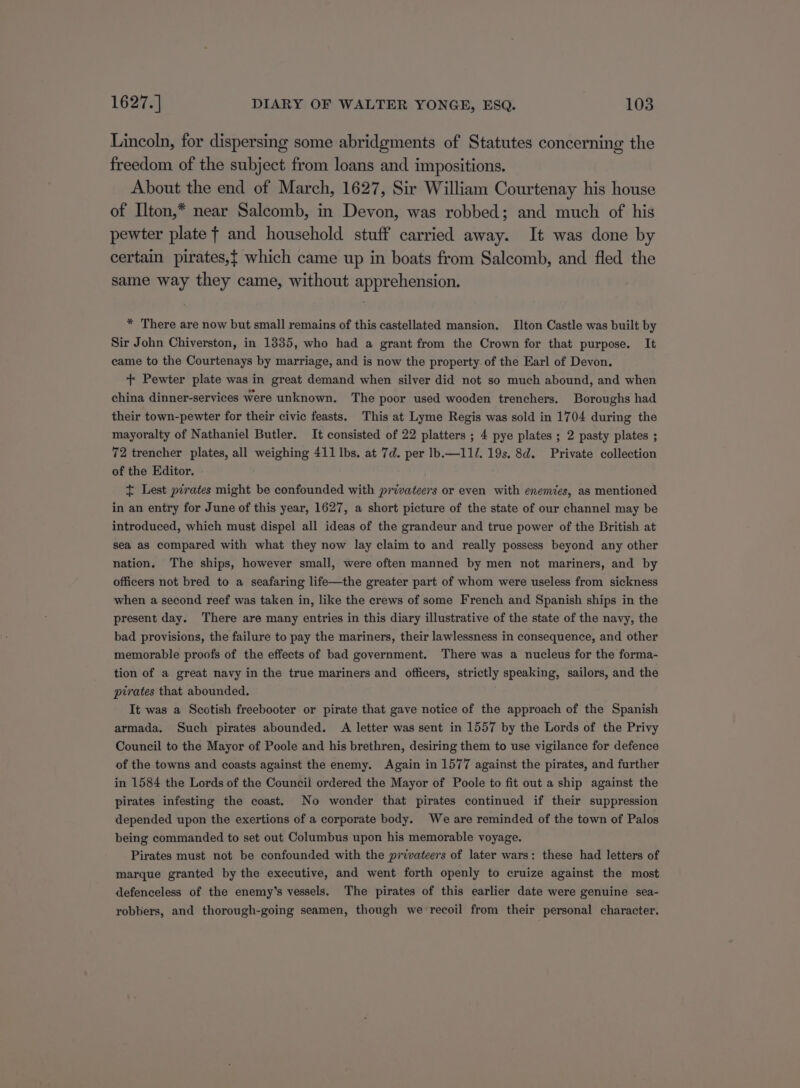 Lincoln, for dispersing some abridgments of Statutes concerning the freedom of the subject from loans and impositions. About the end of March, 1627, Sir William Courtenay his house of Ilton,* near Salcomb, in Devon, was robbed; and much of his pewter plate f and household stuff carried away. It was done by certain pirates,t which came up in boats from Salcomb, and fled the same way they came, without apprehension. * There are now but small remains of this castellated mansion. Ilton Castle was built by Sir John Chiverston, in 1335, who had a grant from the Crown for that purpose. It came to the Courtenays by marriage, and is now the property. of the Earl of Devon. ++ Pewter plate was in great demand when silver did not so much abound, and when china dinner-services were unknown. The poor used wooden trenchers. Boroughs had their town-pewter for their civic feasts. This at Lyme Regis was sold in 1704 during the mayoralty of Nathaniel Butler. It consisted of 22 platters ; 4 pye plates ; 2 pasty plates ; 72 trencher plates, all weighing 411 lbs. at 7d. per Ib.—11/. 19s. 8d. Private collection of the Editor. + Lest pirates might be confounded with privateers or even with enemies, as mentioned in an entry for June of this year, 1627, a short picture of the state of our channel may be introduced, which must dispel all ideas of the grandeur and true power of the British at sea as compared with what they now lay claim to and really possess beyond any other nation. The ships, however small, were often manned by men not mariners, and by officers not bred to a seafaring life—the greater part of whom were useless from sickness when a second reef was taken in, like the crews of some French and Spanish ships in the present day. There are many entries in this diary illustrative of the state of the navy, the bad provisions, the failure to pay the mariners, their lawlessness in consequence, and other memorable proofs of the effects of bad government. There was a nucleus for the forma- tion of a great navy in the true mariners and officers, strictly speaking, sailors, and the pirates that abounded. It was a Scotish freebooter or pirate that gave notice of the approach of the Spanish armada. Such pirates abounded. A letter was sent in 1557 by the Lords of the Privy Council to the Mayor of Poole and his brethren, desiring them to use vigilance for defence of the towns and coasts against the enemy. Again in 1577 against the pirates, and further in 1584 the Lords of the Council ordered the Mayor of Poole to fit out a ship against the pirates infesting the coast. No wonder that pirates continued if their suppression depended upon the exertions of a corporate body. We are reminded of the town of Palos being commanded to set out Columbus upon his memorable voyage. Pirates must not be confounded with the privateers of later wars: these had letters of marque granted by the executive, and went forth openly to cruize against the most defenceless of the enemy’s vessels. The pirates of this earlier date were genuine sea- robbers, and thorough-going seamen, though we recoil from their personal character.