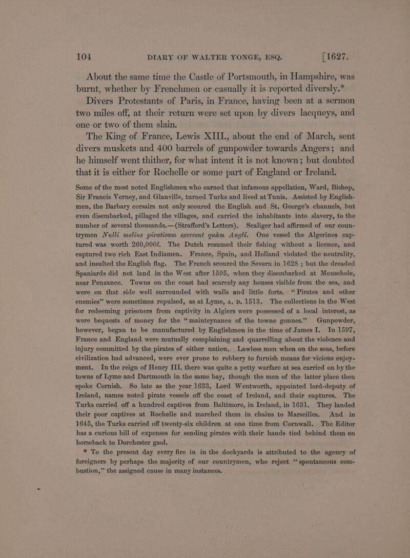 About the same time the Castle of Portsmouth, in Hampshire, was burnt, whether by Frenchmen or casually it is reported diversly.* Divers Protestants of Paris, in France, having been at a sermon two miles off, at their return were set upon by divers lacqueys, and one or two of them slain. The King of France, Lewis XIII., about the end of March, sent divers muskets and 400 barrels of gunpowder towards Angers; and he himself went thither, for what intent it is not known; but doubted that it is either for Rochelle or some part of England or Ireland. Some of the most noted Englishmen who earned that infamous appellation, Ward, Bishop, Sir Francis Verney, and Glanville, turned Turks and lived at Tunis. Assisted by English- men, the Barbary corsairs not only scoured the English and St. George’s channels, but even disembarked, pillaged the villages, and carried the inhabitants into slavery, to the number of several thousands.—(Strafford’s Letters). Scaliger had affirmed of our coun- trymen Nulli melius piraticam exercent quam Angli. One vessel the Algerines cap- tured was worth 260,0007. The Dutch resumed their fishing without a licence, and captured two rich East Indiamen. France, Spain, and Holland violated the neutrality, and insulted the English flag. The French scoured the Severn in 1628 ; but the dreaded Spaniards did not land in the West after 1595, when they disembarked at Mousehole, near Penzance. Towns on the coast had scarcely any houses visible from the sea, and were on that side well surrounded with walls and little forts. “ Pirates and other enemies” were sometimes repulsed, as at Lyme, a. D. 1513. The collections in the West for redeeming prisoners from captivity in Algiers were possessed of a local interest, as were bequests of money for the “ however, began to be manufactured by Englishmen in the time of James I. In 1597, France and England were mutually complaining and quarrelling about the violence and mainteynance of the towne gonnes.”” Gunpowder, injury committed by the pirates of either nation. Lawless men when on the seas, before civilization had advanced, were ever prone to robbery to furnish means for vicious enjoy- ment. Inthe reign of Henry III. there was quite a petty warfare at sea carried on by the towns of Lyme.and Dartmouth in the same bay, though the men of the latter place then spoke Cornish. So late as the year 1633, Lord Wentworth, appointed lord-deputy of Ireland, names noted pirate vessels off the coast of Ireland, and their captures. The Turks carried off a hundred captives from Baltimore, in Ireland, in 1631. They landed their poor captives at Rochelle and marched them in chains to Marseilles, And in 1645, the Turks carried off twenty-six children at one time from Cornwall. The Editor has a curious bill of expenses for sending pirates with their hands tied behind them on horseback to Dorchester gaol. : * To the present day every fire in in the dockyards is attributed to the agency of foreigners by perhaps the majority of our countrymen, who reject ‘‘ spontaneous com- bustion,”’ the assigned cause in many instances.