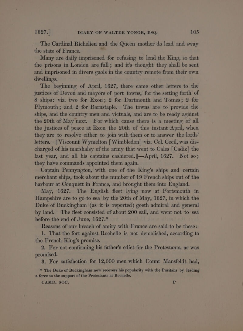 The Cardinal Richelieu and the Queen mother do lead and sway the state of France. . Many are daily imprisoned for refusing to lend the King, so that the prisons in London are full; and it’s thought they shall be sent and imprisoned in divers gaols in the country remote from their own dwellings. The beginning of April, 1627, there came other letters to the justices of Devon and mayors of port towns, for the setting forth of 8 ships: viz. two for Exon; 2 for Dartmouth and Totnes; 2 for Plymouth ; and 2 for Barnstaple. The towns are to provide the ships, and the country men and victuals, and are to be ready against the 20th of Maynext. For which cause there is a meeting of all the justices of peace at Exon the 20th of this instant April, when they are to resolve either to join with them or to answer the lords’ letters. || Viscount Wymelton | Wimbledon] viz. Col. Cecil, was dis- charged of his marshalsy of the army that went to Cales | Cadiz] the last year, and all his captains cashiered. ||—April, 1627. Not so; they have commands appointed them again. Captain Pennyngton, with one of the King’s ships and certain merchant ships, took about the number of 19 French ships out of the harbour at Couquett in France, and brought them into England. May, 1627. The English fleet lying now at Portsmouth in Hampshire are to go to sea by the 20th of May, 1627, im which the Duke of Buckingham (as it is reported) goeth admiral and general by land. ‘The fleet consisted of about 200 sail, and went not to sea before the end of June, 1627.* Reasons of our breach of amity with France are said to be these: 1. That the fort against Rochelle is not demolished, according to the French King’s promise. 2. For not confirming his father’s edict for the Protestants, as was promised. 3. For satisfaction for 12,000 men which Count Mansfeldt had, * The Duke of Buckingham now recovers his popularity with the Puritans by leading a force to the support of the Protestants at Rochelle. CAMD. soc. P