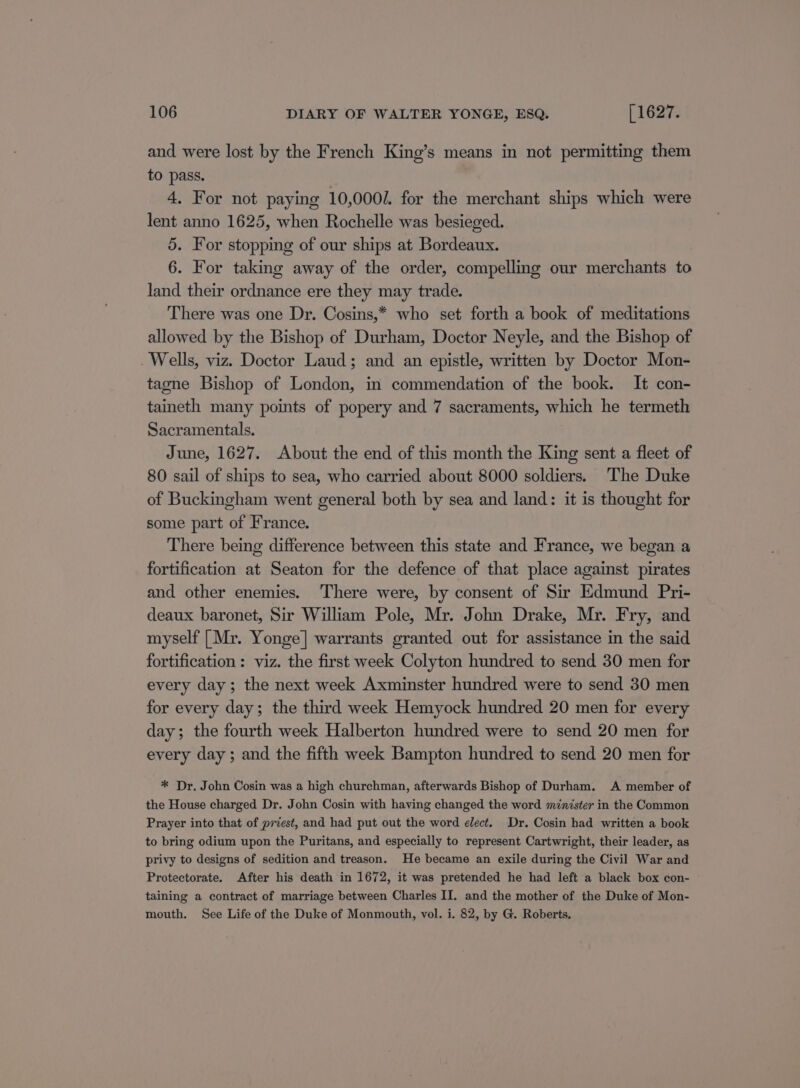 and were lost by the French King’s means in not permitting them to pass. 4. For not paying 10,000/. for the merchant ships which were lent anno 1625, when Rochelle was besieged. 5. For stopping of our ships at Bordeaux. 6. For taking away of the order, compelling our merchants to land their ordnance ere they may trade. There was one Dr. Cosins,* who set forth a book of meditations allowed by the Bishop of Durham, Doctor Neyle, and the Bishop of Wells, viz. Doctor Laud; and an epistle, written by Doctor Mon- tagne Bishop of London, in commendation of the book. It con- taineth many points of popery and 7 sacraments, which he termeth Sacramentals. June, 1627. About the end of this month the King sent a fleet of 80 sail of ships to sea, who carried about 8000 soldiers. The Duke of Buckingham went general both by sea and land: it is thought for some part of France. There being difference between this state and France, we began a fortification at Seaton for the defence of that place against pirates and other enemies. There were, by consent of Sir Edmund Pri- deaux baronet, Sir William Pole, Mr. John Drake, Mr. Fry, and myself [Mr. Yonge] warrants granted out for assistance in the said fortification : viz. the first week Colyton hundred to send 30 men for every day; the next week Axminster hundred were to send 30 men for every day; the third week Hemyock hundred 20 men for every day; the fourth week Halberton hundred were to send 20 men for every day ; and the fifth week Bampton hundred to send 20 men for * Dr. John Cosin was a high churchman, afterwards Bishop of Durham. A member of the House charged Dr. John Cosin with having changed the word minister in the Common Prayer into that of priest, and had put out the word elect. Dr. Cosin had written a book to bring odium upon the Puritans, and especially to represent Cartwright, their leader, as privy to designs of sedition and treason. He became an exile during the Civil War and Protectorate. After his death in 1672, it was pretended he had left a black box con- taining a contract of marriage between Charles II. and the mother of the Duke of Mon- mouth. See Life of the Duke of Monmouth, vol. i. 82, by G. Roberts.