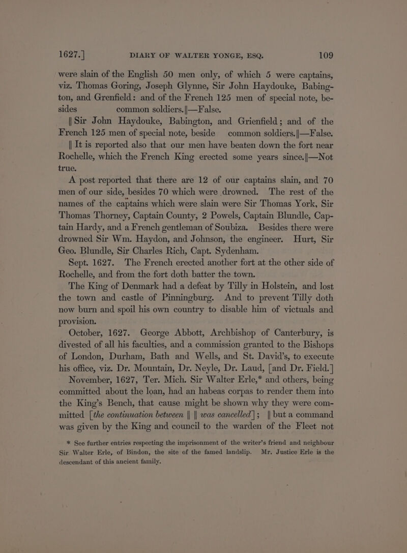 were slain of the English 50 men only, of which 5 were captains, viz. Thomas Goring, Joseph Glynne, Sir John Haydouke, Babing- ton, and Grenfield: and of the French 125 men of special note, be- sides common soldiers. ||—False. || Sir John Haydouke, Babington, and Grienfield; and of the French 125 men of special note, beside common soldiers.||—False. || It is reported also that our men have beaten down the fort near Rochelle, which the French King erected some years since.||—Not true. A post reported that there are 12 of our captains slain, and 70 men of our side, besides 70 which were drowned. ‘The rest of the names of the captains which were slain were Sir Thomas York, Sir Thomas Thorney, Captain County, 2 Powels, Captain Blundle, Cap- tain Hardy, and a French gentleman of Soubiza. Besides there were drowned Sir Wm. Haydon, and Johnson, the engineer. Hurt, Sir Geo. Blundle, Sir Charles Rich, Capt. Sydenham. Sept. 1627. The French erected another fort at the other side of Rochelle, and from the fort doth batter the town. The King of Denmark had a defeat by Tilly in Holstein, and lost the town and castle of Pinningburg. And to prevent Tilly doth now burn and spoil his own country to disable him of victuals and provision. October, 1627. George Abbott, Archbishop of Canterbury, is divested of all his faculties, and a commission granted to the Bishops of London, Durham, Bath and Wells, and St. David’s, to execute his office, viz. Dr. Mountain, Dr. Neyle, Dr. Laud, [and Dr. Field. ] November, 1627, Ter. Mich. Sir Walter Erle,* and others, being committed about the loan, had an habeas corpas to render them into the King’s Bench, that cause might be shown why they were com- mitted [the continuation between || || was cancelled|; || but a command was given by the King and council to the warden of the Fleet not * See further entries respecting the imprisonment of the writer’s friend and neighbour Sir. Walter Erle, of Bindon, the site of the famed landslip. Mr. Justice Erle is the descendant of this ancient family.