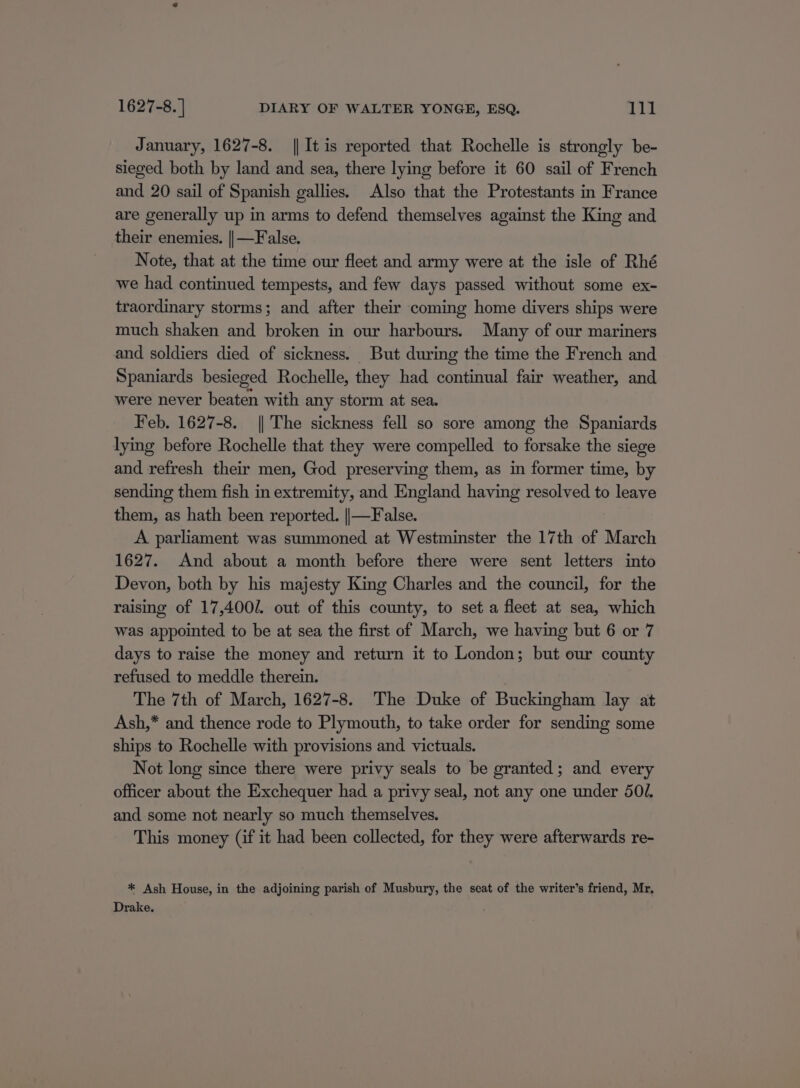January, 1627-8. || It is reported that Rochelle is strongly be- sieged both by land and sea, there lying before it 60 sail of French and 20 sail of Spanish gallies. Also that the Protestants in France are generally up in arms to defend themselves against the King and their enemies. || —False. Note, that at the time our fleet and army were at the isle of Rhé we had continued tempests, and few days passed without some ex- traordinary storms; and after their coming home divers ships were much shaken and broken in our harbours. Many of our mariners and soldiers died of sickness. But during the time the French and Spaniards besieged Rochelle, they had continual fair weather, and were never beaten with any storm at sea. Feb. 1627-8. || The sickness fell so sore among the Spaniards lying before Rochelle that they were compelled to forsake the siege and refresh their men, God preserving them, as in former time, by sending them fish in extremity, and England having resolved to leave them, as hath been reported. ||—False. A parliament was summoned at Westminster the 17th of March 1627. And about a month before there were sent letters into Devon, both by his majesty King Charles and the council, for the raising of 17,400/. out of this county, to set a fleet at sea, which was appointed to be at sea the first of March, we having but 6 or 7 days to raise the money and return it to London; but our county refused to meddle therein. The 7th of March, 1627-8. The Duke of Buckingham lay at Ash,* and thence rode to Plymouth, to take order for sending some ships to Rochelle with provisions and victuals. Not long since there were privy seals to be granted; and every officer about the Exchequer had a privy seal, not any one under 501. and some not nearly so much themselves. This money (if it had been collected, for they were afterwards re- * Ash House, in the adjoining parish of Musbury, the seat of the writer’s friend, Mr, Drake.