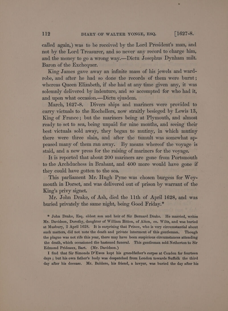 called again,) was to be received by the Lord President’s man, and not by the Lord Treasurer, and so never any record to charge him, and the money to go a wrong way.—Dictu Josephus Dynham milt. Baron of the Exchequer. | King James gave away an infinite mass of his jewels and ward- robe, and after he had so done the records of them were burnt ; whereas Queen Elizabeth, if she had at any time given any, it was solemnly delivered by indenture, and so accompted for who had it, and upon what occasion.—Dictu ejusdem. March, 1627-8. Divers ships and mariners were provided to carry victuals to the Rochellers, now straitly besieged by Lewis 13, King of France; but the mariners being at Plymouth, and almost ready to set to sea, being unpaid for nine months, and seeing their best victuals sold away, they began to mutiny, in which mutiny there were three slain, and after the tumult was somewhat ap- peased many of them ran away. By means whereof the voyage is staid, and a new press for the raising of mariners for the voyage. It is reported that about 200 mariners are gone from Portsmouth to the Archduchess in Brabant, and 400 more would have gone if they could have gotten to the sea. This parliament Mr. Hugh Pyne was chosen burgess for Wey- mouth in Dorset, and was delivered out of prison by warrant of the King’s privy signet. Mr. John Drake, of Ash, died the 11th of April 1628, and was buried privately the same night, being Good Friday.* * John Drake, Esq. eldest son and heir of Sir Bernard Drake. He married, writes Mr. Davidson, Dorothy, daughter of William Bitton, of Alton, co. Wilts, and was buried at Musbury, 2 April 1628. It is surprising that Prince, who is very circumstantial about such matters, did not note the death and private interment of this gentleman. Though the plague was not rife this year, there may have been suspicious circumstances attending the death, which occasioned the hastened funeral. This gentleman sold Netherton to Sir Edmond Prideaux, Bart. (Mr. Davidson.) I find that Sir Simonds D’Ewes kept his grandfather’s corpse at Coxden for fourteen days ; but his own father’s body was despatched from London towards Suffolk the third day after his decease. Mr. Boldero, his friend, a lawyer, was buried the day after his