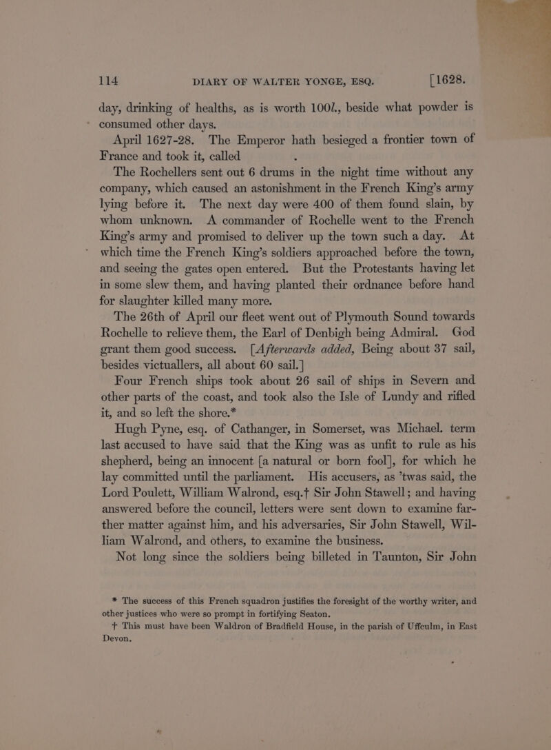 day, drinking of healths, as is worth 1002, beside what powder is * consumed other days. April 1627-28. The Emperor hath besieged a frontier town of France and took it, called The Rochellers sent out 6 drums in the night time without any company, which caused an astonishment in the French King’s army lying before it. The next day were 400 of them found slain, by whom unknown. A commander of Rochelle went to the French Kine’s army and promised to deliver up the town sucha day. At which time the French King’s soldiers approached before the town, and seeing the gates open entered. But the Protestants having let in some slew them, and having planted their ordnance before hand for slaughter killed many more. The 26th of April our fleet went out of Plymouth Sound towards Rochelle to relieve them, the Earl of Denbigh being Admiral. God grant them good success. [Afterwards added, Being about 37 sail, besides victuallers, all about 60 sail. ] Four French ships took about 26 sail of ships in Severn and other parts of the coast, and took also the Isle of Lundy and rifled it, and so left the shore.* Hugh Pyne, esq. of Cathanger, in Somerset, was Michael. term last accused to have said that the King was as unfit to rule as his shepherd, being an innocent [a natural or born fool], for which he lay committed until the parliament. His accusers, as ’twas said, the Lord Poulett, William Walrond, esq.f Sir John Stawell; and having answered before the council, letters were sent down to examine far- ther matter against him, and his adversaries, Sir John Stawell, Wil- liam Walrond, and others, to examine the business. Not long since the soldiers being billeted in Taunton, Sir John * The success of this French squadron justifies the foresight of the worthy writer, and other justices who were so prompt in fortifying Seaton. tT This must have been Waldron of Bradfield House, in the parish of Uffeulm, in East Devon.