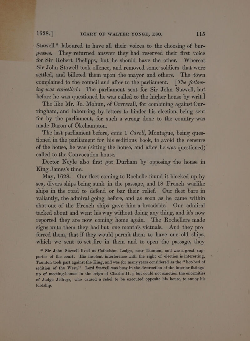 Stawell * laboured to have all their voices to the choosing of bur- gesses. They returned answer they had reserved their first voice for Sir Robert Phelipps, but he should have the other. _Whereat Sir John Stawell took offence, and removed some soldiers that were settled, and billeted them upon the mayor and others. The town complained to the council and after to the parliament. [ The follow- ing was cancelled: The parliament sent for Sir John Stawell, but before he was questioned he was called to the higher house by writ.] The like Mr. Jo. Mohun, of Cornwall, for combining against Cur- ringham, and labouring by letters to hinder his election, being sent for by the parliament, for such a wrong done to the country was made Baron of Okehampton. The last parliament before, anno 1 Caroli, Montague, being ques- tioned in the parliament for his seditious book, to avoid the censure of the house, he was (sitting the house, and after he was questioned) called to the Convocation house. Doctor Neyle also first got Durham by opposing the house in King James’s time. May, 1628. Our fleet coming to Rochelle found it blocked up by sea, divers ships being sunk in the passage, and 18 French warlike ships in the road to defend or bar their relief. Our fleet bare in valiantly, the admiral going before, and as soon as he came within shot one of the French ships gave him a broadside. Our admiral tacked about and went his way without doing any thing, and it’s now reported they are now coming home again. The Rochellers made signs unto them they had but one month’s victuals. And they pro ferred them, that if they would permit them to have our old ships, which we sent to set fire in them and to open the passage, they * Sir John Stawell lived at Cothelston Lodge, near Taunton, and was a great sup- porter of the court. His insolent interference with the right of election is interesting. Taunton took part against the King, and was for many years considered as the “ hot-bed of sedition of the West.” Lord Stawell was busy in the destruction of the interior fittings- up of meeting-houses in the reign of Charles II. ; but could not sanction the enormities of Judge Jeffreys, who caused a rebel to be executed opposite his house, to annoy his lordship.