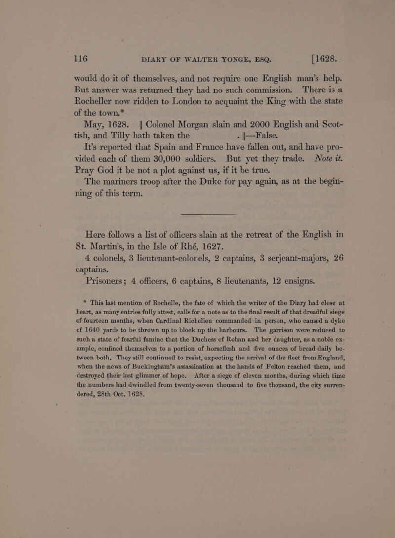 would do it of themselves, and not require one English man’s help. But answer was returned they had no such commission. There is a Rocheller now ridden to London to acquaint the King with the state of the town.* May, 1628. || Colonel Morgan slain and 2000 English and Scot- tish, and Tilly hath taken the . |—False. It’s reported that Spain and France have fallen out, and have pro- vided each of them 30,000 soldiers. But yet they trade. Note i. Pray God it be not a plot against us, if it be true. The mariners troop after the Duke for pay again, as at the begin- ning of this term. Here follows a list of officers slain at the retreat of the English in St. Martin’s, in the Isle of Rhé, 1627. 4 colonels, 3 lieutenant-colonels, 2 captains, 3 serjeant-majors, 26 captains. Prisoners; 4 officers, 6 captains, 8 lieutenants, 12 ensigns. * This last mention of Rochelle, the fate of which the writer of the Diary had close at heart, as many entries fully attest, calls for a note as to the final result of that dreadful siege of fourteen months, when Cardinal Richelieu commanded in person, who caused a dyke of 1640 yards to be thrown up to block up the harbours. The garrison were reduced to such a state of fearful famine that the Duchess of Rohan and her daughter, as a noble ex- ample, confined themselves to a portion of horseflesh and five ounces of bread daily be- tween both. They still continued to resist, expecting the arrival of the fleet from England, when the news of Buckingham’s assassination at the hands of Felton reached them, and destroyed their last glimmer of hope. After a siege of eleven months, during which time the numbers had dwindled from twenty-seven thousand to five thousand, the city surren- dered, 28th Oct. 1628.