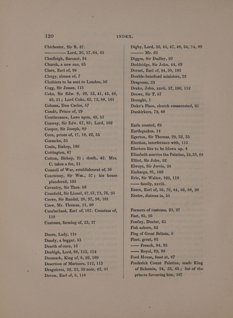 Chichester, Sir R. 57. Lord, 36, 57, 64, 65 Chudleigh, Baronet, 94 Church, a new one, 65 Clare, Earl of, 98 Clergy, abuses of, 7 Clothiers to be sent to London, 56 Cogg, Sir James, 113 Coke, Sir Edw. 9, 29, 33, 41, 45, 48, 49, 51; Lord Coke, 62, 72, 88, 101 Coloma, Don Carlos, 57 Condé, Prince of, 29 Continuance, Laws upon, 49, 51 Conway, Sir Edw. 67, 83; Lord, 102 Cooper, Sir Joseph, 89 Corn, prices of, 17, 18, 42, 55 Cossacks, 35 Cosin, Bishop, 106 Cottington, 67 Cotton, Bishop, 21; death, 42. Mrs. C. takes a fee, 21 Council of War, establishment of, 36 Courtenay, Sir Wm., 57; his house plundered, 103 Coventry, Sir Thos. 88 Cranfield, Sir Lionel, 57,61, 73, 76, 95 Crewe, Sir Randal, 28, 97, 98, 101 Crew, Mr. Thomas, 51, 80 Cumberland, Earl of, 107. Countess of, 118 Customs, farming of, 23, 27 Dacre, Lady, 118 Dandy, a beggar, 55 Dearth of corn, 16 Denbigh, Lord, 88, 113, 114 Denmark, King of, 8, 92, 109 Desertion of Mariners, 112, 113 Desguieres, 29, 32, 39 note, 42, 81 Digby, Lord, 36, 45, 47, 48, 54, 74, 99 ——— Mr. 66 Digges, Sir Dudley, 92 Doddridge, Sir John, 44, 69 Dorset, Earl of, 94, 95, 102 Double-beneficed ministers, 22 Dragoons, 35 Drake, John, xxvii. 57, 106, 112 Drewe, Sir T. 57 Drought, 1 Duke’s Place, church consecrated, 65 Dunkirkers, 79, 88 Earls created, 89 Earthquakes, 14 Egerton, Sir Thomas, 29, 32, 33 Election, interference with, 115 Electors like to be blown up, 4 Elizabeth marries the Palatine, 24,33, 68 Elliot, Sir John, 92 Elways, Sir Jervis, 28 Embargo, 91, 100 Erle, Sir Walter, 109, 110 family, xxviii. Essex, Earl of, 36, 76, 84, 86, 88, 98 Exeter, distress in, 53 Farmers of customs, 23, 27 Fast, 85, 95 Featley, Doctor, 63 Fish ashore, 62 Flag of Great Britain, 6 Fleet, great, 82 French, 84, 85 Royal, 89, 98 Ford House, feast at, 87 Frederick Count Palatine, made King of Bohemia, 24, 33, 65; list of the