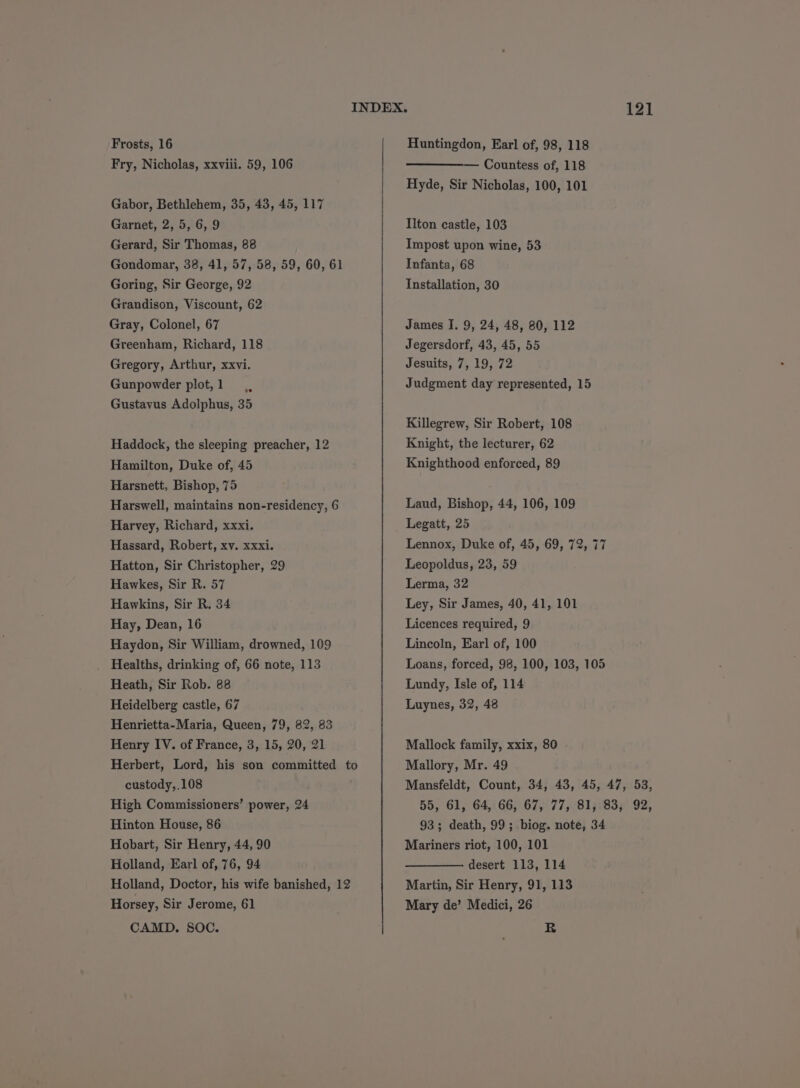 Frosts, 16 Fry, Nicholas, xxviii. 59, 106 Gabor, Bethlehem, 35, 43, 45, 117 Garnet, 2, 5, 6, 9 Gerard, Sir Thomas, 88 Gondomar, 38, 41, 57, 58, 59, 60, 61 Goring, Sir George, 92 Grandison, Viscount, 62 Gray, Colonel, 67 Greenham, Richard, 118 Gregory, Arthur, xxvi. Gunpowder plot,1 ., Gustavus Adolphus, 35 Haddock, the sleeping preacher, 12 Hamilton, Duke of, 45 Harsnett, Bishop, 75 Harswell, maintains non-residency, 6 Harvey, Richard, xxxi. Hassard, Robert, xv. xxxi. Hatton, Sir Christopher, 29 Hawkes, Sir R. 57 Hawkins, Sir R. 34 Hay, Dean, 16 Haydon, Sir William, drowned, 109 Healths, drinking of, 66 note, 113 Heath, Sir Rob. 88 Heidelberg castle, 67 Henrietta-Maria, Queen, 79, 82, 83 Henry IV. of France, 3, 15, 20, 21 custody,.108 High Commissioners’ power, 24 Hinton House, 86 Hobart, Sir Henry, 44, 90 Holland, Earl of, 76, 94 Holland, Doctor, his wife banished, 12 Horsey, Sir Jerome, 61 CAMD. SOC. Huntingdon, Earl of, 98, 118 — Countess of, 118 Hyde, Sir Nicholas, 100, 101 Ilton castle, 103 Impost upon wine, 53 Infanta, 68 Installation, 30 James I. 9, 24, 48, 80, 112 Jegersdorf, 43, 45, 55 Jesuits, 7, 19, 72 Judgment day represented, 15 Killegrew, Sir Robert, 108 Knight, the lecturer, 62 Knighthood enforced, 89 Laud, Bishop, 44, 106, 109 Legatt, 25 Lennox, Duke of, 45, 69, 72, 77 Leopoldus, 23, 59 Lerma, 32 Ley, Sir James, 40, 41, 101 Licences required, 9 Lincoln, Earl of, 100 Loans, forced, 98, 100, 103, 105 Lundy, Isle of, 114 Luynes, 32, 48 Mallock family, xxix, 80 | Mallory, Mr. 49 121 93; death, 99; biog. note, 34 Mariners riot, 100, 101 desert 113, 114 Martin, Sir Henry, 91, 113 Mary de’ Medici, 26 R