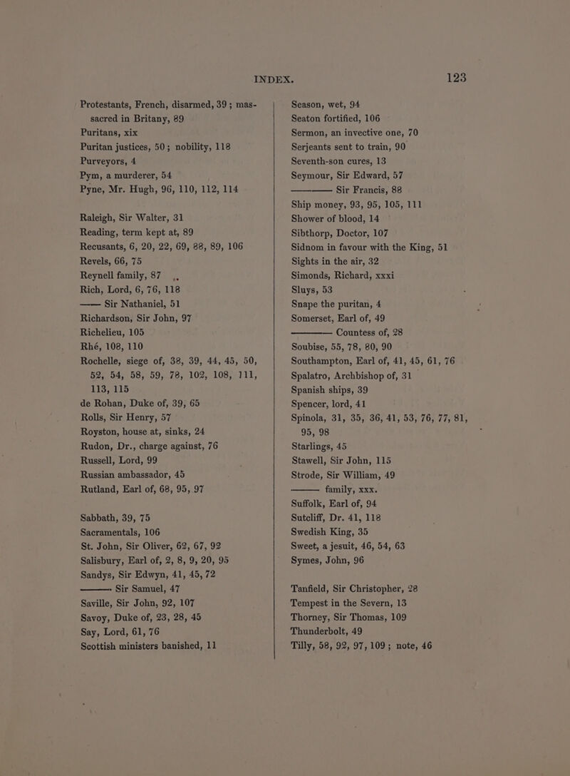 sacred in Britany, 89 Puritans, xix Puritan justices, 50; nobility, 118 Purveyors, 4 Pym, a murderer, 54 Pyne, Mr. Hugh, 96, 110, 112, 114 Raleigh, Sir Walter, 31 Reading, term kept at, 89 Recusants, 6, 20, 22, 69, 88, 89, 106 Revels, 66, 75 Reynell family, 87 ., Rich, Lord, 6, 76, 118 —— Sir Nathaniel, 51 Richardson, Sir John, 97 Richelieu, 105 Rhé, 108, 110 Rochelle, siege of, 38, 39, 44, 45, 50, 52, 54, 58, 59, 78, 102, 108, 111, 113, 115 de Rohan, Duke of, 39, 65 Rolls, Sir Henry, 57 Royston, house at, sinks, 24 Rudon, Dr., charge against, 76 Russell, Lord, 99 Russian ambassador, 45 Rutland, Earl of, 68, 95, 97 Sabbath, 39, 75 Sacramentals, 106 St. John, Sir Oliver, 62, 67, 92 Salisbury, Earl of, 2, 8, 9, 20, 95 Sandys, Sir Edwyn, 41, 45, 72 Sir Samuel, 47 Saville, Sir John, 92, 107 Savoy, Duke of, 23, 28, 45 Say, Lord, 61, 76 Scottish ministers banished, 11 Seaton fortified, i106 Sermon, an invective one, 70 Serjeants sent to train, 90 Seventh-son cures, 13 Seymour, Sir Edward, 57 Sir Francis, 88 Ship money, 93, 95, 105, 111 Shower of blood, 14 Sibthorp, Doctor, 107 Sidnom in favour with the King, 51 Sights in the air, 32 Simonds, Richard, xxxi Sluys, 53 Snape the puritan, 4 Somerset, Earl of, 49 Countess of, 28 Soubise, 55, 78, 80, 90 Southampton, Earl of, 41, 45, 61, 76 Spalatro, Archbishop of, 31 Spanish ships, 39 Spencer, lord, 41 Spinola, 31, 35, 36, 41, 53, 76, 77, 81, 95, 98 Starlings, 45 Stawell, Sir John, 115 Strode, Sir William, 49 family, xxx. Suffolk, Earl of, 94 Sutcliff, Dr. 41, 118 Swedish King, 35 Sweet, a jesuit, 46, 54, 63 Symes, John, 96 Tanfield, Sir Christopher, 28 Tempest in the Severn, 13 Thorney, Sir Thomas, 109 Thunderbolt, 49 Tilly, 58, 92, 97,109; note, 46