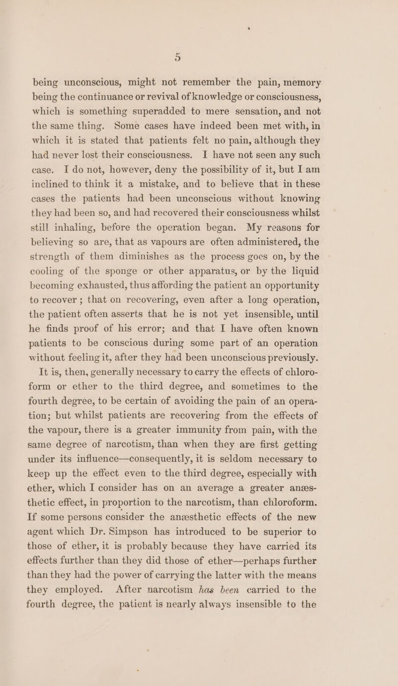 being unconscious, might not remember the pain, memory being the continuance or revival of knowledge or consciousness, which is something superadded to mere sensation, and not the same thing. Some cases have indeed been met with, in which it is stated that patients felt no pain, although they had never lost their consciousness. I have not seen any such case. I donot, however, deny the possibility of it, but Iam inclined to think it a mistake, and to believe that in these cases the patients had been unconscious without knowing they had been so, and had recovered their consciousness whilst still inhaling, before the operation began. My reasons for believing so are, that as vapours are often administered, the strength of them diminishes as the process goes on, by the cooling of the sponge or other apparatus, or by the liquid becoming exhausted, thus affording the patient an opportunity to recover ; that on recovering, even after a long operation, the patient often asserts that he is not yet insensible, until he finds proof of his error; and that I have often known patients to be conscious during some part of an operation without feeling it, after they had been unconscious previously. It is, then, generally necessary to carry the effects of chloro- form or ether to the third degree, and sometimes to the fourth degree, to be certain of avoiding the pain of an opera- tion; but whilst patients are recovering from the effects of the vapour, there is a greater immunity from pain, with the same degree of narcotism, than when they are first getting under its influence—consequently, it is seldom necessary to keep up the effect even to the third degree, especially with ether, which I consider has on an average a greater anzs- thetic effect, in proportion to the narcotism, than chloroform. If some persons consider the anzsthetic effects of the new agent which Dr. Simpson has introduced to be superior to those of ether, it is probably because they have carried its effects further than they did those of ether—perhaps further than they had the power of carrying the latter with the means they employed. After narcotism has been carried to the fourth degree, the patient is nearly always insensible to the