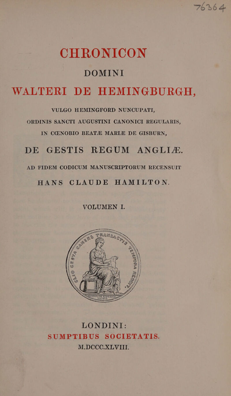 DOMINI WALTERI DE HEMINGBURGH, VULGO HEMINGFORD NUNCUPATI, ORDINIS SANCTI AUGUSTINI CANONICI REGULARIS, IN CCENOBIO BEAT;/E MARI/E DE GISBURN, DE GESTIS REGUM ANGLLE. AD FIDEM CODICUM MANUSCRIPTORUM RECENSUIT HANS CLAUDE HAMILTO N. LONDINI: SUMPTIBUS SOCIETATIS. M.DCCC.XLVIII.