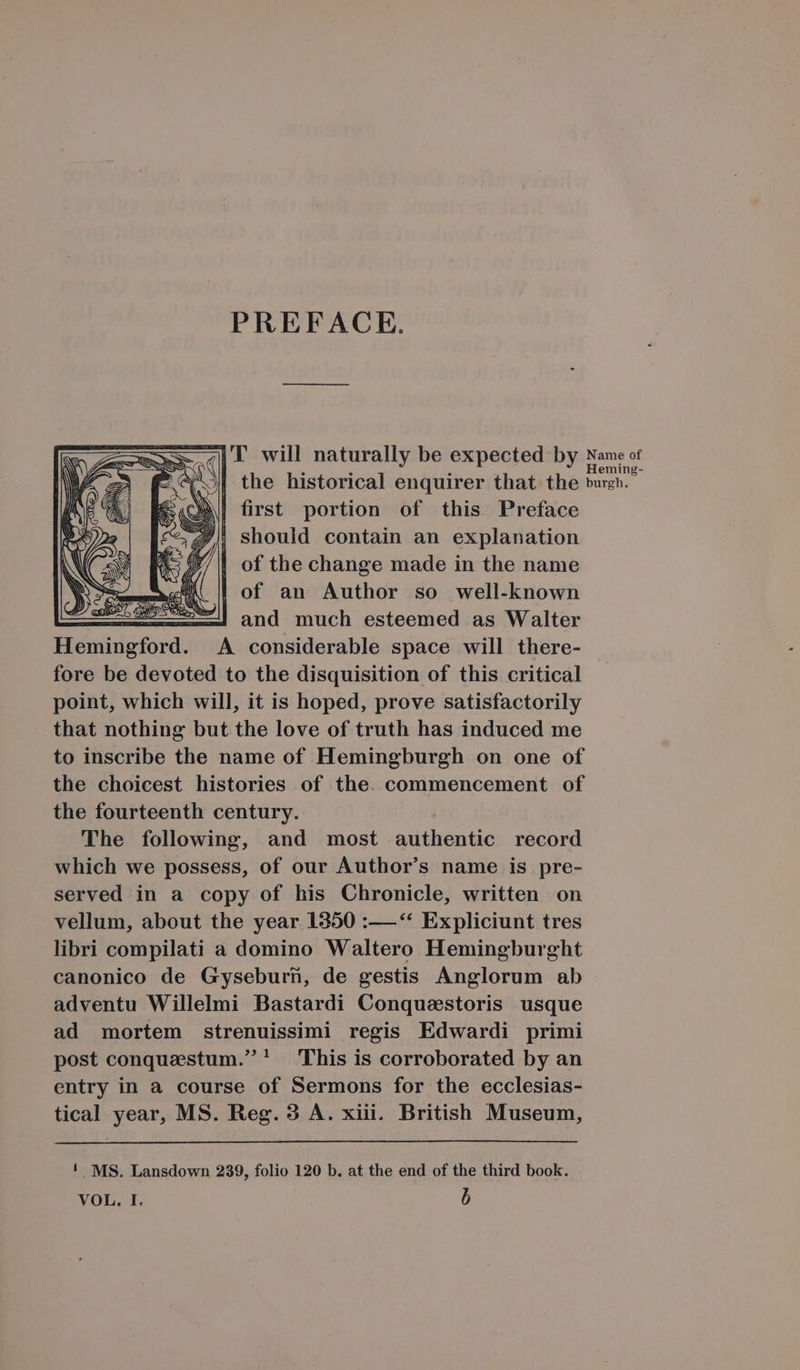 PREFACE. | first portion of this Preface J/, should contain an explanation 2/4 ofthe change made in the name X | of an Author so well-known zJ and much esteemed as Walter A. considerable space will there- fore be devoted to the disquisition of this critical point, which will, it is hoped, prove satisfactorily that nothing but the love of truth has induced me to inscribe the name of Hemingburgh on one of the choicest histories of the. commencement of the fourteenth century. The following, and most authentic record which we possess, of our Author's name is pre- served in a copy of his Chronicle, written on vellum, about the year 1350 :— ** Expliciunt tres libri compilati a domino Waltero Hemingburght canonico de Gyseburün, de gestis Anglorum ab adventu Willelmi Bastardi Conqueestoris usque ad mortem strenuissimi regis Edwardi primi post conquastum.' 'This is corroborated by an entry in à course of Sermons for the ecclesias- tical year, MS. Reg. 3 A. xiii. British Museum, ! MS. Lansdown 239, folio 120 b. at the end of the third book. VOL. I. Ü ame of eming-