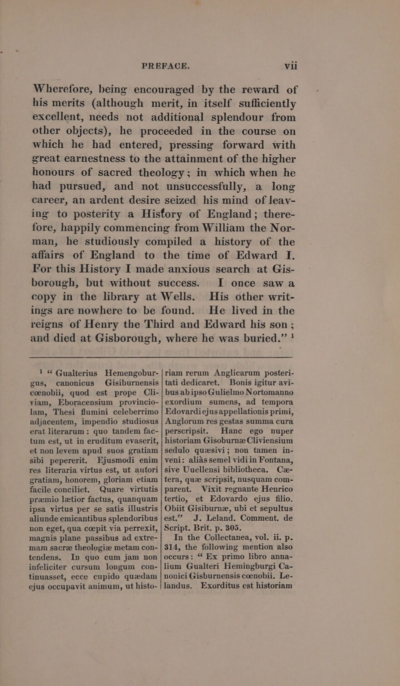Wherefore, being encouraged by the reward of his merits (although merit, in itself sufficiently excellent, needs not additional splendour from other objects), he proceeded in the course on which he had entered, pressing forward with great earnestness to the attainment of the higher honours of sacred theology ; in which when he had pursued, and not unsuccessfully, a long career, an ardent desire seized his mind of leav- ing to posterity a Hisfory of England; there- fore, happily commencing from William the Nor- man, he studiously compiled a history of the affairs of England to the time of Edward I. For this History I made anxious search at Gis- borough, but without success. I once saw a copy in the library at Wells. His other writ- ings are nowhere to be found. He lived in the reiens of Henry the Third and Edward his son ; and died at Gisborough, where he was buried. ! riam rerum Anglicarum posteri- tati dedicaret. Bonis igitur avi- busabipso Gulielmo Nortomanno exordium sumens, ad tempora Edovardi ejus appellationis primi, Anglorum res gestas summa cura perscripsit. Hanc ego nuper historiam Gisoburnz Cliviensium ! «€ (1ualterius. Hemengobur- gus, canonicus Gisiburnensis coenobii, quod est prope Cli- viam, Eboracensium provincio- lam, Thesi flumini celeberrimo adjacentem, impendio studiosus erat literarum : quo tandem fac- tum est, ut in eruditum evaserit, et non levem apud suos gratiam Sibi pepererit. Ejusmodi enim res literaria virtus est, ut autori gratiam, honorem, gloriam etiam facile conciliet. Quare virtutis praemio laetior factus, quanquam ipsa virtus per se satis illustris aliunde emicantibus splendoribus non eget, qua coepit via perrexit, magnis plane passibus ad extre- mam sacra theologize metam con- tendens. In quo cum jam non infeliciter cursum longum con- tinuasset, ecce cupido quadam ejus occupavit animum, ut histo- sedulo quaesivi; non tamen in- veni: aliàs semel vidiin Fontana, sive Uuellensi bibliotheca. C- tera, quae scripsit, nusquam com- parent, Vixit regnante Henrico tertio, et Edovardo ejus filio. Obiit Gisiburnz, ubi et sepultus est. JJ. Leland. Comment. de Script. Brit. p. 305. In the Collectanea, vol. ii. p. 314, the following mention also occurs: * Ex primo libro anna- lium Gualteri Hemingburgi Ca- nonici Gisburnensis coenobii. Le- landus. Exorditus est historiam