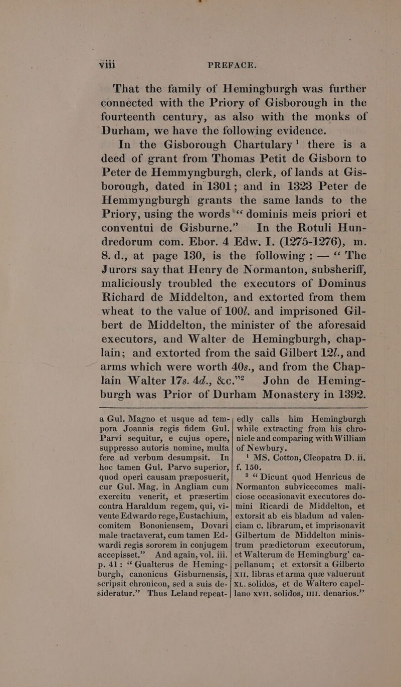 'TThat the family of Hemingburgh was further connected with the Priory of Gisborough in the fourteenth century, as also with the monks of Durham, we have the following evidence. In the Gisborough Chartulary! there is a deed of grant from 'Thomas Petit de Gisborn to Peter de Hemmyngburgh, clerk, of lands at Gis- borough, dated in 1301; and in 1323 Peter de Hemmyngburgh grants the same lands to the Priory, using the words ** dominis meis priori et conventui de Gisburne. In the Rotuli Hun- dredorum com. Ebor. 4 Edw. I. (1275-1276), m. 8.d., at page 190, is the following : — ** The Jurors say that Henry de Normanton, subsheriff, maliciously troubled the executors of Dominus Richard de Middelton, and extorted from them wheat to the value of 1007. and imprisoned Gil- bert de Middelton, the minister of the aforesaid executors, and Walter de Hemingburgh, chap- lain; and extorted from the said Gilbert 12/., and arms which were worth 40s., and from the Chap- lain Walter 17s. Ag., &amp;c.^ . John de Heming- burgh was Prior of Durham Monastery in 1392. edly calls him Hemingburgh while extracting from his chro- nicle and comparing with William a Gul. Magno et usque ad tem- pora Joannis regis fidem Gul. Parvi sequitur, e cujus opere, suppresso autoris nomine, multa fere ad verbum desumpsit. In hoc tamen Gul. Parvo superior, quod operi causam praposuerit, cur Gul. Mag. in Angliam cum exercitu venerit, et presertim contra Haraldum regem, qui, vi- vente Edwardo rege, Eustachium, comitem Bononiensem, Dovari male tractaverat, cum tamen Ed- wardi regis sororem in conjugem accepisset. And again, vol. iii. p. 41: * Gualterus de Heming- burgh, canonicus Gisburnensis, scripsit chronicon, sed a suis de- sideratur. Thus Leland repeat- of Newbury. ! MS. Cotton, Cleopatra D. ii. f. 150. ? € Dicunt quod Henricus de Normanton subvicecomes mali- ciose occasionavit executores do- mini Ricardi de Middelton, et extorsit ab eis bladum ad valen- ciam c. librarum, et imprisonavit Gilbertum de Middelton minis- trum praedictorum executorum, et Walterum de Hemingburg' ca- pellanum; et extorsit a Gilberto XII. libras et arma quce valuerunt XL.solidos, et de Waltero capel- lano xv11. solidos, ur. denarios.