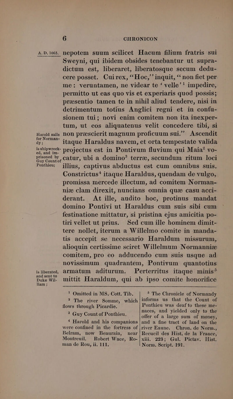 A. D. 1065. Harold sails for Norman- dy; is shipwreck- ed, and im- prisoned by Ponthieu; is liberated, and sent to Duke Wil- liam ; 6 CHRONICON nepotem suum scilicet Hacum filium fratris sui Sweyni, qui ibidem obsides tenebantur ut supra- dictum est, liberaret, liberatosque secum dedu- cere posset. Cuirex, *Hoc;'' inquit, ** non fiet per me: veruntamen, ne videar te * velle'! impedire, permitto ut eas quo vis et experiaris quod possis; prasentio tamen te in nihil aliud tendere, nisi in detrimentum totius Anglici regni et in confu- sionem tui; novi enim comitem non ita inexper- tum, ut eos aliquatenus velit concedere tibi, si non prescierit magnum proficuum sui. Ascendit itaque Haraldus navem, et orta tempestate valida. projectus est in Pontivum fluvium qui Maia? vo- catur, ubi a domino? terrae, secundum ritum loci ilius, captivus abductus est cum omnibus suis. Constrictus* itaque Haraldus, quendam de vulgo, promissa mercede illectum, ad comitem Norman- nice clam direxit, nuncians omnia quae casu acci- derant. At ille, audito hoc, protinus mandat domino Pontivi ut Haraldus cum suis sibi cum festinatione mittatur, si pristina ejus amicitia po- tiri vellet ut prius. Sed cum ille hominem dimit- tere nollet, iterum a Willelmo comite in manda- tis accepit se necessario Haraldum missurum, alioquin certissime sciret Willelmum Normannia comitem, pro eo adducendo cum suis usque ad novissimum quadrantem, Pontivum quantotius armatum aditurum. Perterritus itaque minis? mittit Haraldum, qui ab ipso comite honorifice ! Omitted in MS. Cott. Tib. * The Chronicle of Normandy ? The river Somme, which|informs us that the Count of flows through Picardie. Ponthieu was deafto these me- : . naces, and yielded only to the * Guy Count of Ponthieu, offer of a large sum iP money, ^ Harold and his companions | and a fine tract of land on the were confined in the fortress of river Eaune. Chron. de Norm., Belram, now Beaurain, near |Recueil des Hist. de la France, Montreuil. Robert Wace, Ro-|xiii. 223; Gul. Pictav. Hist.