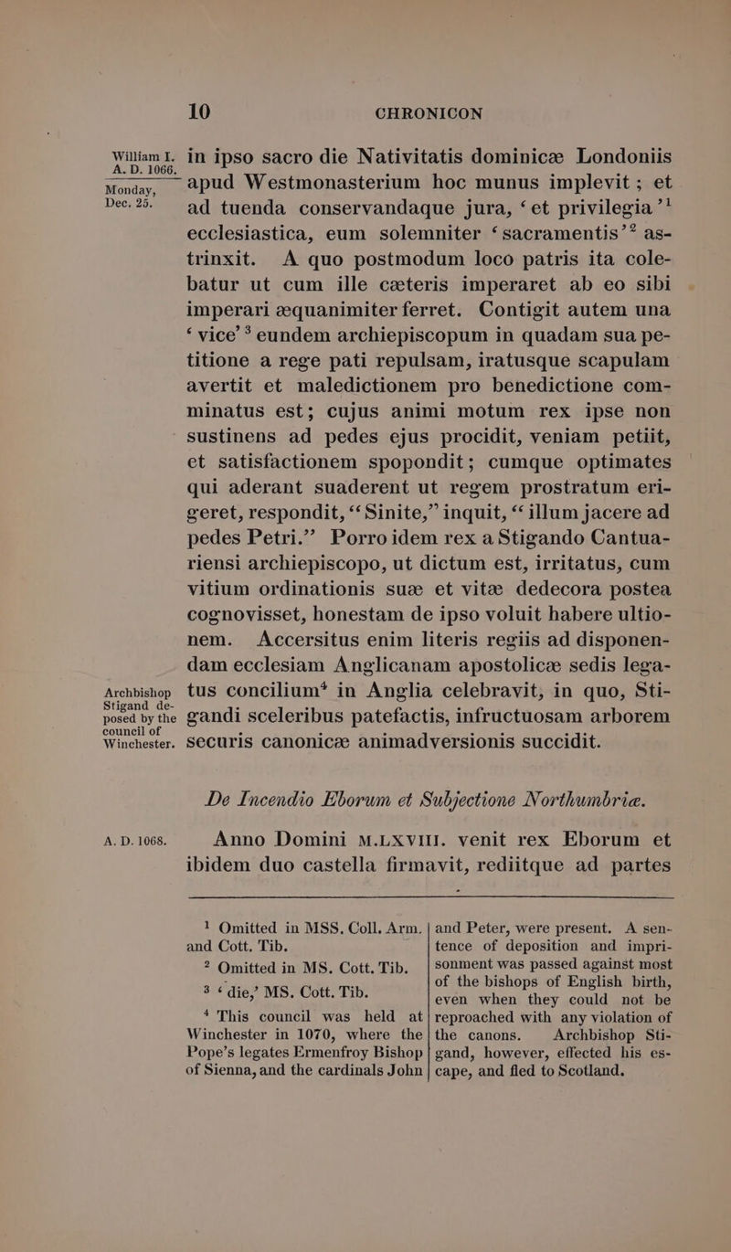 Monday, Dec, 25, 10 CHRONICON apud Westmonasterium hoc munus implevit ; et ad tuenda conservandaque jura, *et privilegia '' ecclesiastica, eum solemniter *sacramentis'? as- trinxit. .À quo postmodum loco patris ita cole- batur ut cum ille catteris imperaret ab eo sibi imperari eequanimiterferret. Contigit autem una * vice ? eundem archiepiscopum in quadam sua pe- titione a rege pati repulsam, iratusque scapulam avertit et maledictionem pro benedictione com- minatus est; cujus animi motum rex ipse non Archbishop Stigand de- posed by the council of Winchester. A. D. 1068. et satisfactionem spopondit; cumque optimates qui aderant suaderent ut regem prostratum eri- geret, respondit, ** Sinite, inquit, ** illum jacere ad pedes Petri. Porroidem rex a Stigando Cantua- riensi archiepiscopo, ut dictum est, irritatus, cum vitium ordinationis suc et vitae dedecora postea cognovisset, honestam de ipso voluit habere ultio- nem. Accersitus enim literis regiis ad disponen- dam ecclesiam Anglicanam apostolicee sedis lega- tus concilium* in Anglia celebravit, in quo, Sti- eandi sceleribus patefactis, infructuosam arborem securis canonice animadversionis succidit. JDe Incendio Eborum et Subjectione Northwnbric. Anno Domini M.Lxvi. venit rex Eborum et ibidem duo castella firmavit, rediitque ad partes ! Omitted in MSS. Coll. Arm. | and Peter, were present. A sen- and Cott. Tib. .J |tence of deposition and impri- ? Omitted in MS. Cott. Tib. |$0onment was passed against most vA : of the bishops of English birth * ' die, MS. Cott. Tib. even when they d notzbe * This council was held at|reproached with any violation of Winchester in 1070, where the|the canons. Archbishop Sti- Pope's legates Ermenfroy Bishop | gand, however, effected his es- of Sienna, and the cardinals John | cape, and fled to Scotland.