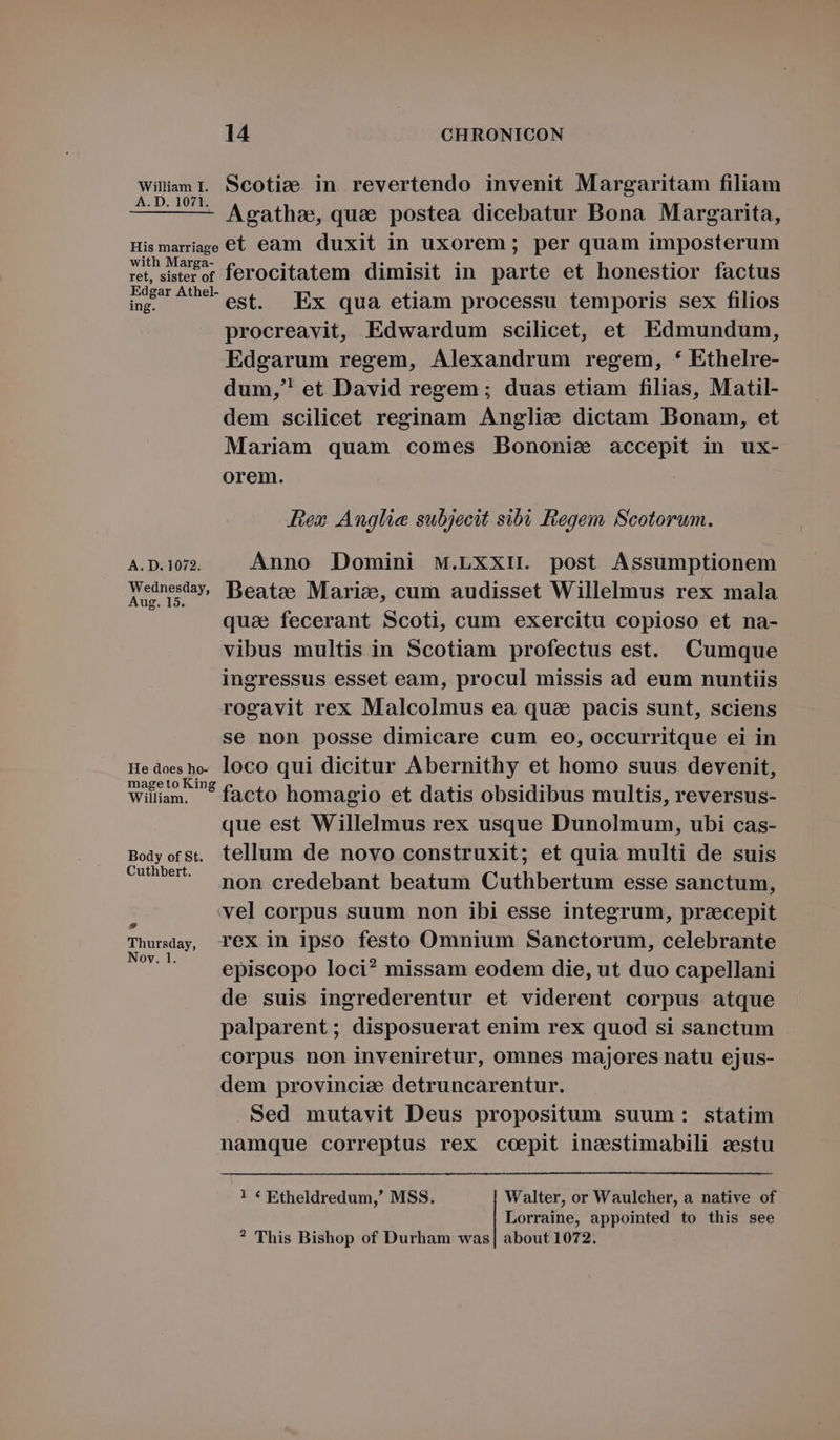 inam I. Scotie in revertendo invenit Margaritam filiam — — — Agatha, qua postea dicebatur Bona Margarita, Hismariage €t eam duxit in uxorem ; per quam imposterum ret, sierer ferocitatem dimisit in parte et honestior factus ip^ est. Ex qua etiam processu temporis sex filios procreavit, Edwardum scilicet, et Edmundum, Edgarum regem, Alexandrum regem, * Ethelre- dum, et David regem ; duas etiam filias, Matil- dem scilicet reginam Anglie dictam Bonam, et Mariam quam comes Bononie accepit in ux- orem. Rez Anglie subjecit sibi Regem Scotorum. A. D. 1072. Anno Domini Mw.LxxH. post Assumptionem Teoman Beate Marie, cum audisset Willelmus rex mala quae fecerant Scoti, cum exercitu copioso et na- vibus multis in Scotiam profectus est. Cumque ingressus esset eam, procul missis ad eum nuntiis rogavit rex Malcolmus ea quse pacis sunt, sciens se non posse dimicare cum eo, occurritque ei in Hedoesho- loco qui dicitur Abernithy et homo suus devenit, William. ^ facto homagio et datis obsidibus multis, reversus- que est Willelmus rex usque Dunolmum, ubi cas- Bolyorst. tellum de novo construxit; et quia multi de suis wr non credebant beatum Cuthbertum esse sanctum, : vel corpus suum non ibi esse integrum, precepit Thursday, TeX in ipso festo Omnium Sanctorum, celebrante My episcopo loci? missam eodem die, ut duo capellani de suis ingrederentur et viderent corpus atque palparent; disposuerat enim rex quod si sanctum corpus non inveniretur, omnes majores natu ejus- dem provincia: detruncarentur. Sed mutavit Deus propositum suum: statim namque correptus rex coepit inestimabili eestu 1 * Etheldredum,' MSS. Walter, or Waulcher, a native of Lorraine, appointed to this see ? This Bishop of Durham was| about 1072.