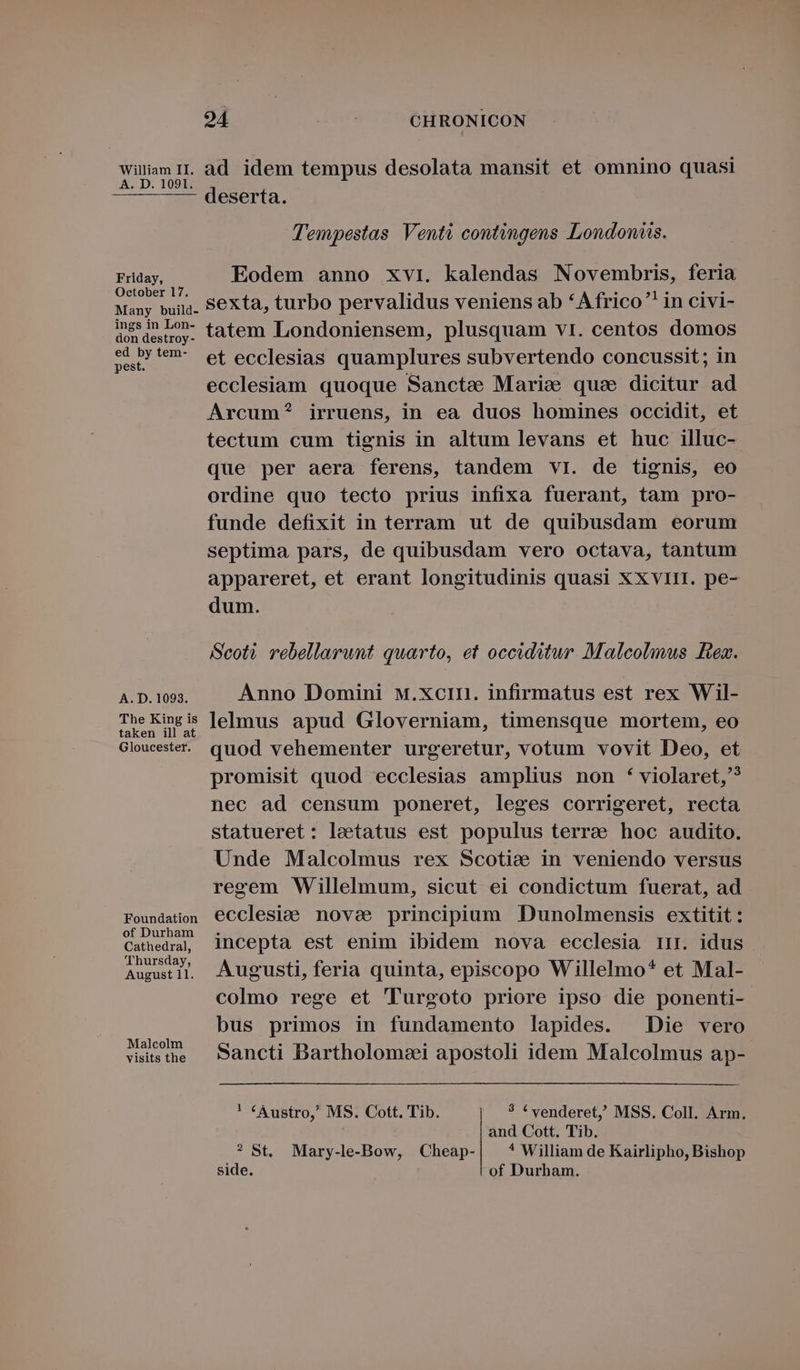 A. D. 1091. Friday, October 17. Many build- ings in Lon- don destroy - ed by tem- pest. A. D. 1093. The King is taken ill at Gloucester. Foundation of Durham Cathedral, 'Thursday, August 11. Malcolm visits the 924 CHRONICON deserta. Tempestas Vent? contingens London. Eodem anno xvi. kalendas Novembris, feria sexta, turbo pervalidus veniens ab *Africo in civi- tatem Londoniensem, plusquam vti. centos domos et ecclesias quamplures subvertendo concussit ; in ecclesiam quoque Sancte Marice quae dicitur ad Arcum? irruens, in ea duos homines occidit, et tectum cum tignis in altum levans et huc illuc- que per aera ferens, tandem vil. de tignis, eo ordine quo tecto prius infixa fuerant, tam pro- funde defixit in terram ut de quibusdam eorum septima pars, de quibusdam vero octava, tantum appareret, et erant longitudinis quasi XXvirI. pe- dum. Scoti rebellarunt quarto, et occiditur Malcolmus Bez. Anno Domini M.Xcin. infirmatus est rex Wil- lelmus apud Gloverniam, timensque mortem, eo quod vehementer urgeretur, votum vovit Deo, et promisit quod ecclesias amplius non * violaret,? nec ad censum poneret, leges corrigeret, recta statueret: laetatus est populus terra hoc audito. Unde Malcolmus rex Scotice in veniendo versus regem Willelmum, sicut ei condictum fuerat, ad ecclesiae. nove principium Dunolmensis extitit : incepta est enim ibidem nova ecclesia irr. idus Augusti, feria quinta, episcopo Willelmo* et Mal- colmo rege et 'Turgoto priore ipso die ponenti- bus primos in fundamento lapides. Die vero Sancti Bartholomei apostoli idem Malcolmus ap- * «Austro, MS. Cott. Tib. ? * venderet, MSS. Coll. Arm. and Cott. Tib. ? St. Mary-le-Bow, Cheap- ^ William de Kairlipho, Bishop side. of Durham.