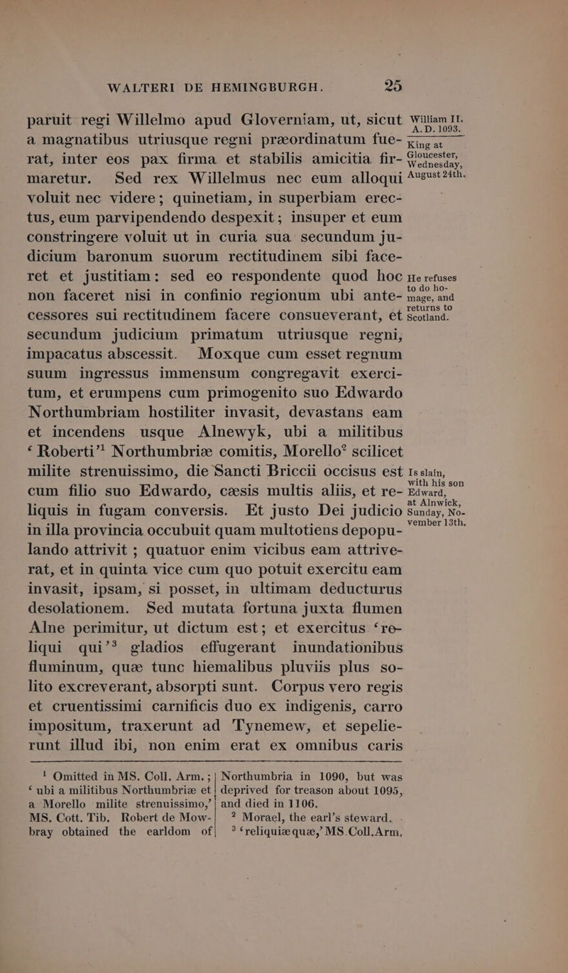 paruit regi Willelmo apud Gloverniam, ut, sicut a magnatibus utriusque regni praeordinatum fue- rat, inter eos pax firma et stabilis amicitia fir- maretur. Sed rex Willelmus nec eum alloqui voluit nec videre; quinetiam, in superbiam erec- tus, eum parvipendendo despexit; insuper et eum constringere voluit ut in curia sua secundum ju- dicium baronum suorum rectitudinem sibi face- ret et justitiam: sed eo respondente quod hoc non faceret nisi in confinio regionum ubi ante- cessores sui rectitudinem facere consueverant, et secundum judicium primatum utriusque regni, impacatus abscessit. Moxque cum esset regnum suum ingressus immensum congregavit exerci- tum, et erumpens cum primogenito suo Edwardo Northumbriam hostiliter invasit, devastans eam et incendens usque Alnewyk, ubi a militibus * Roberti Northumbris: comitis, Morello? scilicet milite strenuissimo, die Sancti Briccii occisus est cum filio suo Edwardo, caesis multis aliis, et re- liquis in fugam conversis. Et justo Dei judicio in illa provincia occubuit quam multotiens depopu- lando attrivit ; quatuor enim vicibus eam attrive- rat, et in quinta vice cum quo potuit exercitu eam invasit, ipsam, si posset, in ultimam deducturus desolationem. Sed mutata fortuna juxta flumen Alne perimitur, ut dictum est; et exercitus 're- liqui qui'? gladios effugerant inundationibus fluminum, qua tunc hiemalibus pluviis plus so- lito excreverant, absorpti sunt. Corpus vero regis et cruentissimi carnificis duo ex indigenis, carro impositum, traxerunt ad 'Tynemew, et sepelie- runt illud ibi, non enim erat ex omnibus caris ! Omitted in MS. Coll. Arm. ;| Northumbria in 1090, but was * ubi a militibus Northumbriz et | deprived for treason about 1095, a Morello milite strenuissimo,' | and died in 1106. MS. Cott. Tib. Robert de Mow-| ? Morael, the earl's steward. bray obtained the earldom of, ?*reliquieque, MS .Coll.Arm, William II. A.D. 1093. King at Gloucester, Wednesday, August 24th. He refuses to do ho- mage, and returns to Scotland. Is slain, with his son Edward, at Alnwick, Sunday, No- vember 13th,