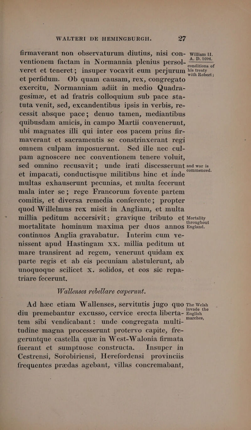 firmaverant non observaturum diutius, nisi con- william 11. . : . . A. D. 1094. ventionem factam in Normannia plenius persol- ——7 —— conditions of veret et teneret; insuper vocavit eum perjurum istreaty — with Robert ; et perfidum. Ob quam causam, rex, congregato exercitu, Normanniam adiit in medio Quadra- eesima, et ad fratris colloquium sub pace sta- tuta venit, sed, excandentibus ipsis in verbis, re- cessit absque pace; denuo tamen, mediantibus quibusdam amicis, in campo Martii convenerunt, ubi magnates illi qui inter eos pacem prius fir- maverant et sacramentis se constrinxerant regi omnem culpam imposuerunt. Sed ille nec cul- pam agnoscere nec conventionem tenere voluit, sed omnino recusavit; unde irati discesserunt ana war is . . . 1245 . : commenced. et impacati, conductisque militibus hinc et inde multas exhauserunt pecunias, et multa fecerunt mala inter se; rege Francorum fovente partem comitis, et diversa remedia conferente; propter quod Willelmus rex misit in Angliam, et multa millia peditum accersivit; gravique tributo et Mortality | mortalitate hominum maxima per duos annos England. continuos Anglia gravabatur. lnuterim cum ve- nissent apud Hastingam xx. millia peditum ut mare transirent ad regem, venerunt quidam ex parte regis et ab eis pecuniam abstulerunt, ab unoquoque scilicet x. solidos, et eos sic repa- triare fecerunt. Wallenses rebellare ceperunt. Ad hsc etiam Wallenses, servitutis jugo quo The Welsh . . . invade the diu premebantur excusso, cervice erecta liberta- English s : . marches, tem sibi vendicabant: unde. congregata multi- tudine magna processerunt protervo capite, fre- geruntque castella quce in West-W alonia firmata fuerant et sumptuose constructa. Insuper in Cestrensi, Sorobiriensi, Herefordensi provinciis frequentes praedas agebant, villas concremabant,