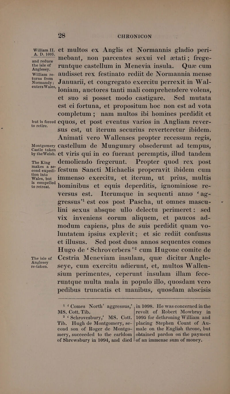 Wülam IL. et multos ex Anglis et Normannis gladio peri- — — — mebant, non parcentes sexui vel stati; frege- and reduce theisleof runtque castellum in Menevia insula. Quo cum Anglesey. Wiliam re-. audisset rex festinato rediit de Normannia mense turns from e. . sis Normandy; Januarii, et congregato exercitu perrexit in Wal- enters Wales, - : ; loniam, auctores tanti mali comprehendere volens, et suo si posset modo castigare. Sed mutata est ei fortuna, et propositum hoc non est ad vota completum ; nam multos ibi homines perdidit et butisforeed equos, et post eventus varios in Angliam rever- o retire. À E E sus est, ut iterum securius reverteretur ibidem. Animati vero Wallenses propter recessum regis, Montgomery castellum de Mungumry obsederunt ad tempus, astie taken du m - - bytheWelsh. et viris qui in eo fuerant peremptis, illud tandem The King demoliendo fregerunt. Propter quod rex post makes a se- . . . Su cte cond expedi- festum Sancti Michaelis properavit ibidem cum tion into . . . . 5 Wale, but 1mmenso exercitu, et iterum, ut prius, multis is compelled UST 5 EN . 5.5 torerea hominibus et equis deperditis, ignominiose re- versus est. terumque in sequenti anno *ag- gressus' est eos post Pascha, ut omnes mascu- lini sexus absque ullo delectu perimeret: sed vix inveniens eorum aliquem, et paucos ad- modum capiens, plus de suis perdidit quam vo- luntatem ipsius explevit; et sic rediit confusus etillusus. Sed post duos annos sequentes comes Hugo de * Schroverbers '? cum Hugone comite de Theisleot Cestria Meneviam insulam, quae dicitur Angle- Anglesey ^ . retaen. | Seye, cum exercitu adierunt, et, multos Wallen- sium perimentes, ceperunt insulam illam fece- runtque multa mala in populo illo, quosdam vero pedibus truncatis et manibus, quosdam abscisis ! é Comes North' aggressus, ,;in 1098. He was concerned in the MS. Cott. Tib. revolt of Robert Mowbray in ? € Schrovesbury, MS. Cott. | 1095 for dethroning William and Tib. Hugh de Montgomery, se- | placing Stephen Count of Au- cond son of Roger de Montgo- | male on the English throne, but mery, succeeded to the earldom | obtained pardon on the payment of Shrewsbury in 1094, and died ! of an immense sum of money.