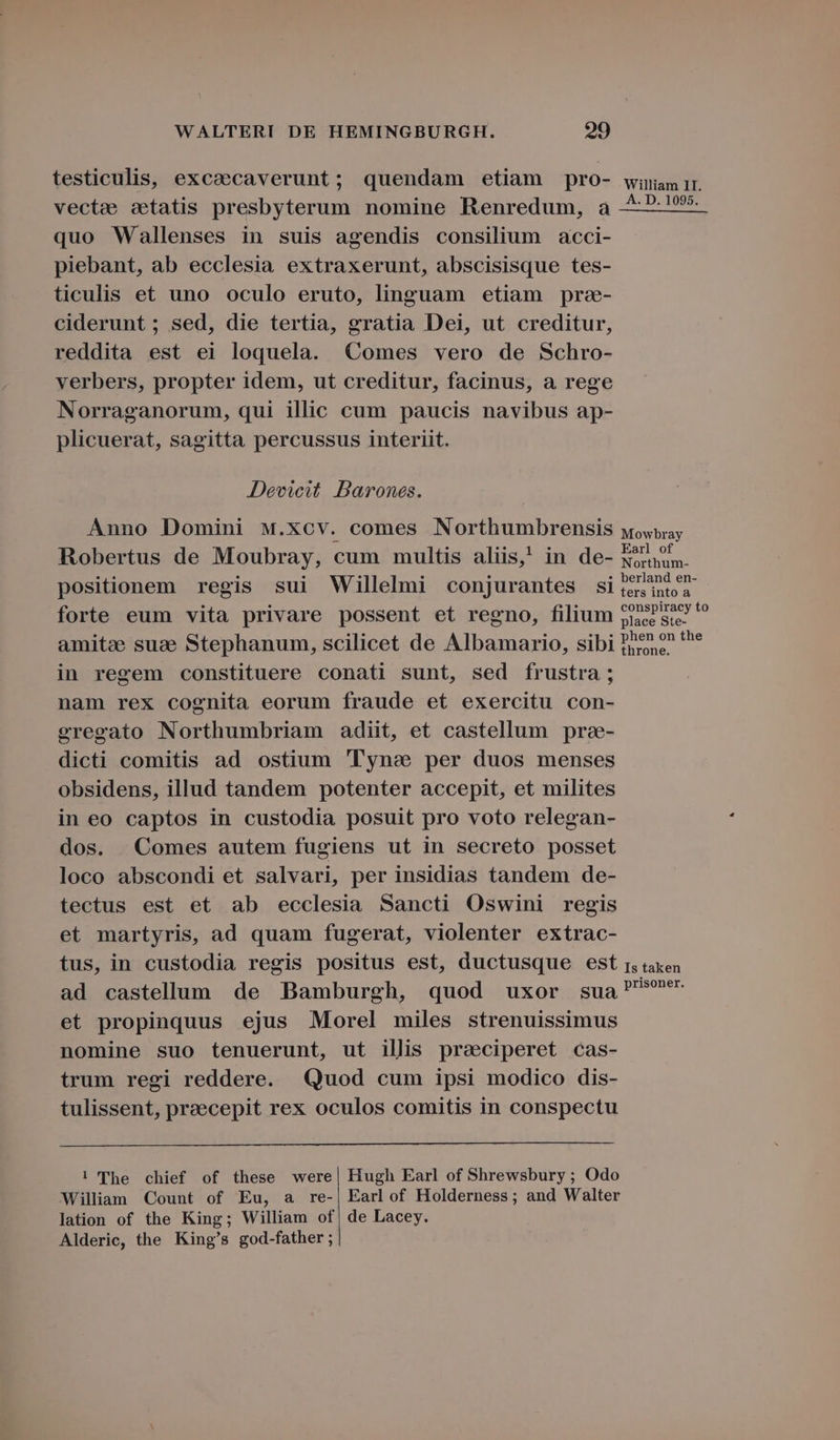 testiculis, exca&ecaverunt; quendam etiam pro- vecte etatis presbyterum nomine Renredum, à quo Wallenses in suis agendis consilium acci- piebant, ab ecclesia extraxerunt, abscisisque tes- ticulis et uno oculo eruto, linguam etiam pra- ciderunt; sed, die tertia, gratia Dei, ut creditur, reddita est ei loquela. Comes vero de Schro- verbers, propter idem, ut creditur, facinus, a rege Norraganorum, qui illic cum paucis navibus ap- plicuerat, sagitta percussus interiit. Devicit Darones. Anno Domini M.Xcv. comes Northumbrensis Robertus de Moubray, cum multis aliis,' in de- positionem regis sui Willelmi conjurantes si forte eum vita privare possent et regno, filium amitee suae Stephanum, scilicet de Albamario, sibi in regem constituere conati sunt, sed frustra ; nam rex cognita eorum fraude et exercitu con- eregeato Northumbriam adiit, et castellum pra- dicti comitis ad ostium 'l'yne per duos menses obsidens, illud tandem potenter accepit, et milites in eo captos in custodia posuit pro voto relegan- dos. Comes autem fugiens ut in secreto posset loco abscondi et salvari, per insidias tandem de- tectus est et ab ecclesia Sancti Oswini regis et martyris, ad quam fugerat, violenter extrac- tus, in custodia regis positus est, ductusque est ad castellum de Bamburgh, quod uxor sua et propinquus ejus Morel miles strenuissimus nomine suo tenuerunt, ut illis preciperet cas- trum regi reddere. Quod cum ipsi modico dis- tulissent, praecepit rex oculos comitis in conspectu ! The chief of these were| Hugh Earl of Shrewsbury ; Odo William Count of Eu, a re-, Earl of Holderness; and Walter lation of the King; William of| de Lacey. Alderic, the King's god-father; William II. A. D. 1095. Mowbray Earl of Northum- berland en- ters into a conspiracy to place Ste- phen on the throne. Is taken prisoner.