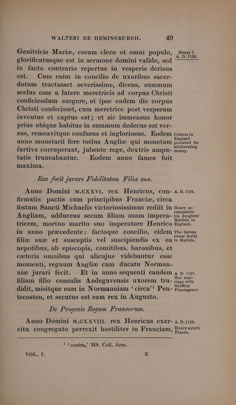 Genitricis Marie, coram clero et omni populo, Henr glorificatusque est in sermone domini valide, sed — — — in facto contrario repertus in vesperis derisus . est. | Cum enim in concilio de uxoribus sacer- dotum tractasset severissime, dicens, summum scelus esse a latere meretricis ad corpus Christi conficiendum surgere, et ipse eadem die corpus Christi confecisset, cum meretrice post vesperam inventus et captus est; et sic immensus honor prius ubique habitus in summum dedecus est ver- sus, remeavitque confusus et ingloriosus. Eodem coines in anno monetarii fere totius Anglie qui monetam Boctehed 1E furtive corruperant, jubente rege, dextris ampu- pne tatis truncabantur. | Eodem anno fames fuit maxima. Hex fecit jurare F'idelitatem F'ilie sue. Anno Domini w.cxxvi. rex Henricus, con- A.D. 116. firmatis pactis cum principibus Francie, circa festum Sancti Michaelis victoriosissimus rediit in Henry ac- companies Angliam, adducens secum filiam suam impera- his daughter . : ^ : H atilda to tricem, mortuo marito suo imperatore Henrico England. in anno precedente; factoque concilio, eidem The barons . . S Ais . swear fealty filie sue et susceptis vel suscipiendis ex ea to Matilda. nepotibus, ab episcopis, comitibus, baronibus, et caeteris omnibus qui alicujus videbantur esse momenti, remghnum Anglie cum ducatu Norman- nie jurari fecit. Et in anno sequenti eandem a p. uir. . . . . Her mar- flüm filio consulis Andegavensis uxorem tra- riage with .3* dle . . eu (1 Geoffrey didit, misitque eam in Normanniam * circa''* Pen- Piantagenet. tecosten, et secutus est eam rex in Augusto. Je Progenie Regum. Francorum. Anno Domini M.cxxvin. rex Henricus exer- 4.p.112s. citu congregato perrexit hostiliter in Franciam, Henry enters ance, ! € contra, MS. Coll. Arm. VOL. I. E