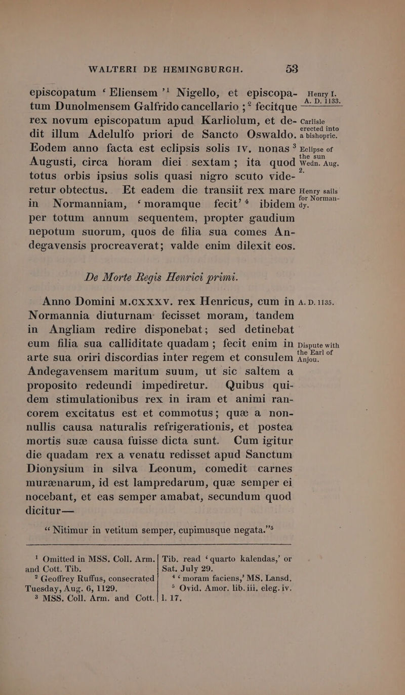 episcopatum * Eliensem '! Nigello, et episcopa- tum Dunolmensem Galfrido cancellario ;* fecitque rex novum episcopatum apud Karliolum, et de- dit illum Adelulfo priori de Sancto Oswaldo. Eodem anno facta est eclipsis solis 1v. nonas? Augusti, circa horam diei sextam; ita quod totus orbis ipsius solis quasi nigro scuto vide- retur obtectus. Et eadem die transiit rex mare in Normanniam, *moramque fecit'* ibidem per totum annum sequentem, propter gaudium nepotum suorum, quos de filia sua comes AÀn- degavensis procreaverat; valde enim dilexit eos. De Morte fiegis Henrici prima. Anno Domini M.cxxxv. rex Henricus, cum in Normannia diuturnam: fecisset moram, tandem in Angliam redire disponebat; sed detinebat eum filia sua calliditate quadam ; fecit enim in arte sua oriri discordias inter regem et consulem Andegavensem maritum suum, ut sic saltem a proposito redeundi impediretur. Quibus qui- dem stimulationibus rex in iram et animi ran- corem excitatus est et commotus; quae a non- nullis causa naturalis refrigerationis, et postea mortis suse causa fuisse dicta sunt. Cum igitur die quadam rex a venatu redisset apud Sanctum Dionysium in silva Leonum, comedit carnes muraenarum, id est lampredarum, quae semper ei nocebant, et eas semper amabat, secundum quod dicitur — * Nitimur in vetitum semper, cupimusque negata.* ! Omitted in MSS. Coll. Arm.| Tib. read *quarto kalendas,' or and Cott. Tib. ^ |$Sat. July 29. ? Geoffrey Ruffus, consecrated ! € moram faciens,' MS, Lansd. Tuesday, Aug. 6, 1129, * Ovid. Amor. lib. iii. eleg. iv. 3 MSS. Coll. Arm. and Cott.| 1. 17. Carlisle erected into a bishopric. Eclipse of the sun Wedn. Aug. Henry sails for Norman- dy. A. D. 1135. Dispute with the Earl of Anjou.