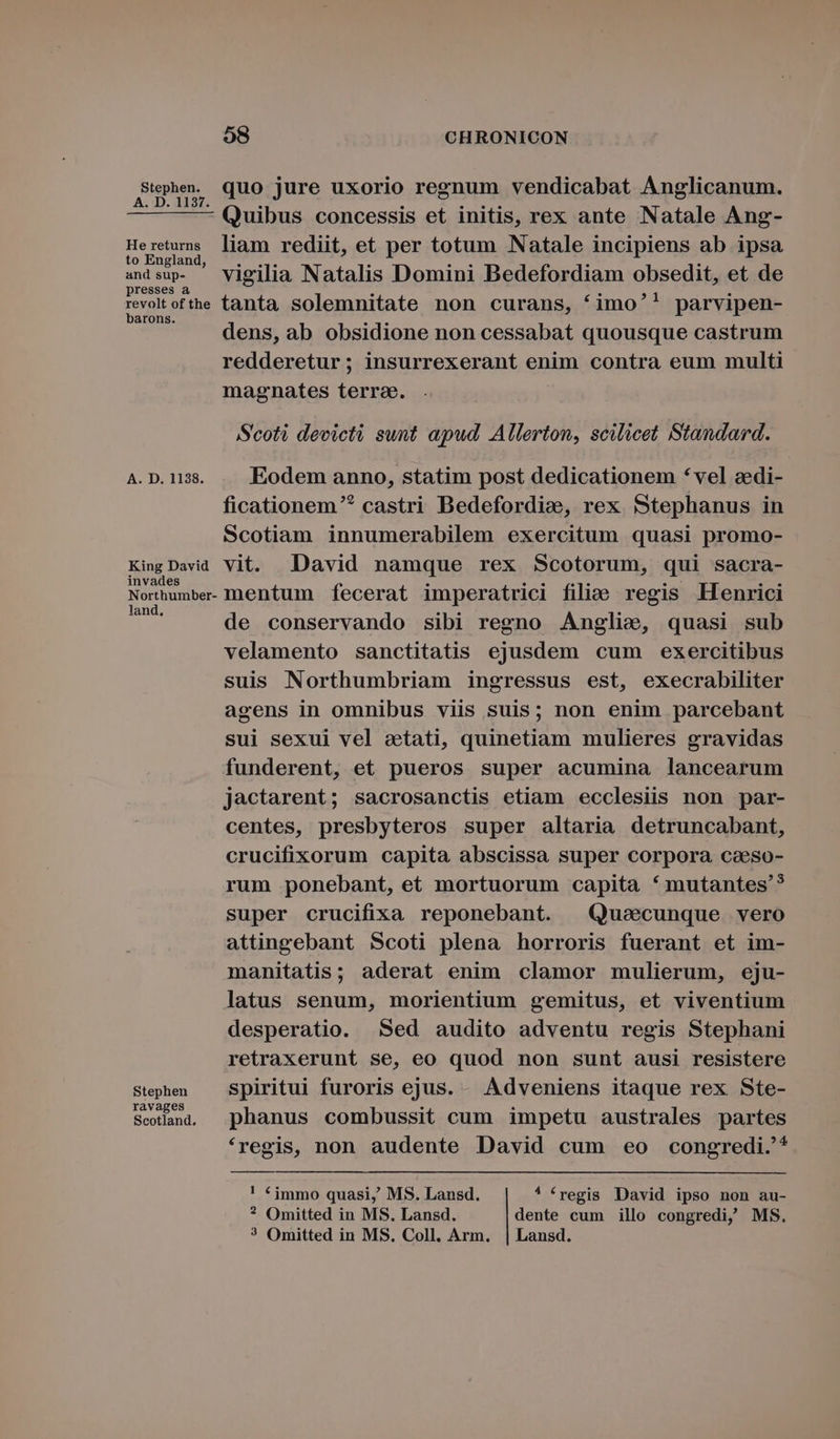 S'uphe. quo jure uxorio regnum vendicabat Anglicanum. — — —— Quibus concessis et initis, rex ante Natale Ang- Heretums liam rediit, et per totum Natale incipiens ab ipsa to England, Auria : 2^ 5 . andsup. — Vigilia Natalis Domini Bedefordiam obsedit, et de presses à - ; 5 revolt of the tanta solemnitate non curans, *imo'! parvipen- arons. .*31* dens, ab obsidione non cessabat quousque castrum redderetur; insurrexerant enim contra eum multi magnates terrae. Scoti devicti sunt apud, Allerton, scilicet Standard. A. D. 1138. Eodem anno, statim post dedicationem * vel azedi- ficationem^ castri Bedefordize, rex Stephanus in Scotiam innumerabilem exercitum quasi promo- King David vit. David namque rex Scotorum, qui sacra- Northumbe- mentum fecerat imperatrici filie. regis Henrici y de conservando sibi regno Anglie, quasi sub velamento sanctitatis ejusdem cum exercitibus suis Northumbriam ingressus est, execrabiliter agens in omnibus viis suis; non enim parcebant sui sexui vel etati, quinetiam mulieres gravidas funderent, et pueros super acumina lancearum jactarent; sacrosanctis etiam ecclesiis non par- centes, presbyteros super altaria detruncabant, crucifixorum capita abscissa super corpora caeso- rum ponebant, et mortuorum capita * mutantes? super crucifixa reponebant. Qusecunque vero attingebant Scoti plena horroris fuerant et im- manitatis; aderat enim clamor mulierum, eju- latus senum, morientium gemitus, et viventium desperatio. Sed audito adventu regis Stephani retraxerunt se, eo quod non sunt ausi resistere Stephen Spiritui furoris ejus. - Adveniens itaque rex Ste- Setlanu, phanus combussit cum impetu australes partes *regis, non audente David cum eo congredi.'* ! f immo quasi, MS. Lansd. * fregis David ipso non au- ? Omitted in MS. Lansd. dente cum illo congredi, MS. ? Omitted in MS. Coll. Arm. | Lansd.