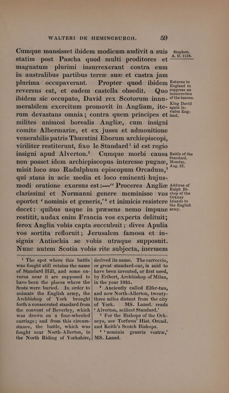 Cumque mansisset ibidem modicum audivit a suis stephen. : . . A. D. 1138. statim post Pascha quod multi proditores et — — — magnatum plurimi insurrexerant contra eum in australibus partibus terrae sua et castra jam plurima occupaverant Propter quod ibidem fées reversus est, et eadem castella obsedit. ^ Quo sPrress an ibidem sic occupato, David rex Scotorum innu- ofthebarons. merabilem exercitum promovit in Angliam, ite- nen de rum devastans omnia; contra quem principes et RE milites animosi borealis Anglie, cum insigni comite Albermarie, et ex jussu et admonitione venerabilis patris Thurstini Eborum archiepiscopi, viriliter restiterunt, fixo le Standard! id est regio insigni apud Alverton? | Cumque morbi causa Battle of the non posset idem archiepiscopus interesse pugne, mn misit loco suo Radulphum episcopum Orcadum;? qui stans in acie media et loco eminenti hujus- modi oratione exorsus est:—* Proceres Anglise Address of A Er À A Ralph Bi- clarissimi et Normanni genere meminisse vos sho» proe oportet * nominis et generis,'* et inimicis resistere Islands to the English decet: quibus usque in prasens nemo impune army. restitit, audax enim Francia vos experta delituit; ferox Anglia vobis capta succubuit ; dives Apulia vos sortita refloruit; Jerusalem famosa et in- signis Antiochia se vobis utraque supposuit. Nunc autem Scotia vobis rite subjecta, inermem ! The spot where this battle was fought still retains the name of Standard Hill, and some ca- verns near it are supposed to have been the places where the Scots were buried. In order to animate the English army, the Archbishop of York brought forth a consecrated standard from the convent of Beverley, which was drawn on a four-wheeled carriage; and from this circum- stance, the battle, which was fought near North-Allerton, in the North Riding of Yorkshire, derived its name. The carroccio, or great standard-car, is said to have been invented, or first used, by Eribert, Archbishop of Milan, in the year 1035. ? Anciently called Elfer-tun, and now North-Allerton, twenty- three miles distant from the city of York. MS. Lansd. reads * Alverton, scilicet Standard. 3 For the Bishops of the Ork- neys, see Torfzus' Hist. Orcad. and Keith's Scotch Bishops. ! (pominis generis vestre,' MS. Lansd.