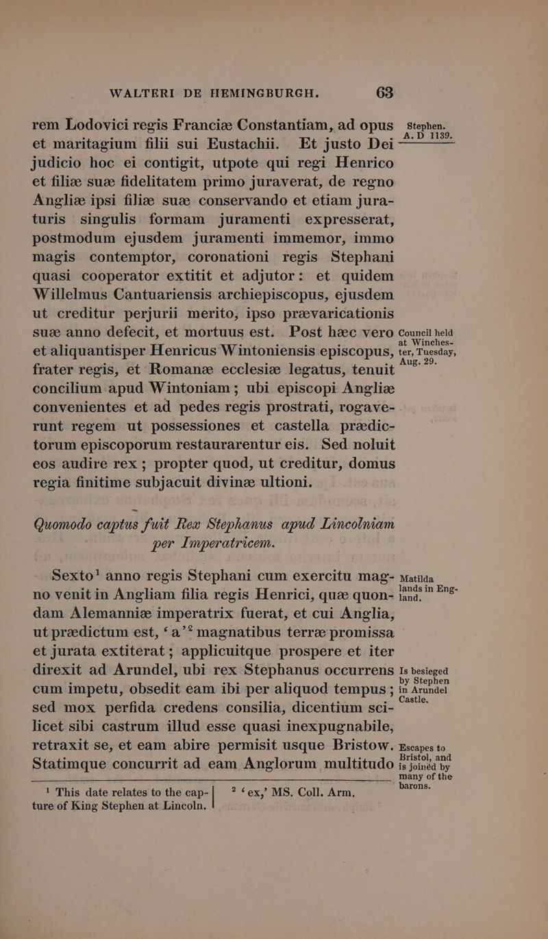 rem Lodovici regis Franciae Constantiam, ad opus — stephen. et maritagium filii sui Eustachii. Et justo Dei ^ — — judicio hoc ei contigit, utpote qui regi Henrico et filie suc fidelitatem primo juraverat, de regno Anglic ipsi filiae suce conservando et etiam jura- turis singulis formam juramenti expresserat, postmodum ejusdem juramenti immemor, immo magis contemptor, coronationi regis Stephani quasi cooperator extitit et adjutor: et quidem Willelmus Cantuariensis archiepiscopus, ejusdem ut creditur perjurii merito, ipso pravaricationis sud anno defecit, et mortuus est. Post haec vero councit nela et aliquantisper Henricus Wintoniensis episcopus, Aie frater regis, et Romans ecclesie legatus, tenuit ^ ^h concilium apud Wintoniam ; ubi episcopi Angliae convenientes et ad pedes regis prostrati, rogave- runt regem ut possessiones et castella pradic- torum episcoporum restaurarentur eis. Sed noluit eos audire rex ; propter quod, ut creditur, domus regia finitime epar. divinze ultioni. Quomodo captus fuit Rex Stephanus apud Lmcolniam per Imperatricem. Sexto! anno regis Stephani cum exercitu mag- watiaa is . . . Sog lands in Eng- no venit in Angliam filia regis Henrici, quae quon- iana.— dam Alemannie imperatrix fuerat, et cui Anglia, ut praedictum est, *a'* magnatibus terree promissa - et jurata extiterat ; applicuitque prospere et iter direxit ad fJrondelj ubi rex Stephanus occurrens 1s besieged cum impetu, obsedit eam ibi per aliquod tempus ; ix Arundel sed mox perfida credens consilia, dicentium sci- DS licet sibi castrum illud esse quasi inexpugnabile, retraxit se, et eam abire permisit usque Bristow. zseapes to Bristol, and Statimque concurrit ad eam Anglorum multitudo is joindd by d of the rons. ! This date relates to the cap- | ? *ex,' MS. Coll. Arm. ture of King Stephen at Lincoln.