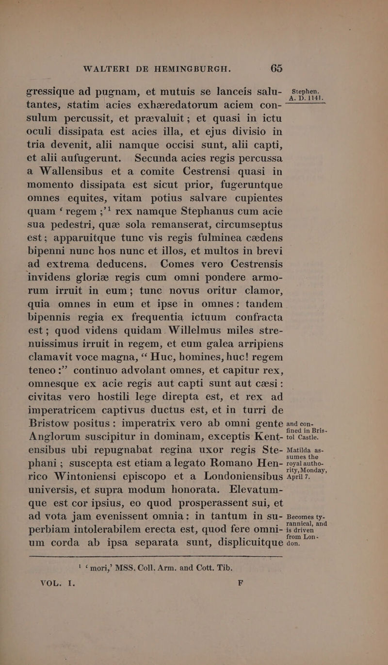 gressique ad pugnam, et mutuis se lanceis salu- tantes, statim acies exhaeeredatorum aciem con- sulum percussit, et praevaluit; et quasi in ictu oculi dissipata est acies illa, et ejus divisio in tria devenit, alii namque occisi sunt, alii capti, et alii aufugerunt. Secunda acies regis percussa a Wallensibus et a comite Cestrensi quasi in momento dissipata est sicut prior, fugeruntque omnes equites, vitam potius salvare cupientes quam * regem ;'! rex namque Stephanus cum acie sua pedestri, quae sola remanserat, circumseptus est; apparuitque tunc vis regis fulminea caedens bipenni nunc hos nunc et illos, et multos in brevi ad extrema deducens. Comes vero Cestrensis invidens glorie regis cum omni pondere armo- rum irruit in eum ; tunc novus oritur clamor, quia omnes in eum et ipse in omnes: tandem bipennis regia ex frequentia ictuum confracta est; quod videns quidam Willelmus miles stre- nuissimus irruit in regem, et eum galea arripiens clamavit voce magna, * Huc, homines, hüc! regem teneo: continuo advolant omnes, et capitur rex, omnesque ex acie regis aut capti sunt aut caesi : civitas vero hostili lege direpta est, et rex ad imperatricem captivus ductus est, et in turri de Bristow positus: imperatrix vero ab omni gente Anglorum suscipitur in dominam, exceptis Kent- ensibus ubi repugnabat regina uxor regis Ste- phani ; suscepta est etiam a legato Romano Hen- rico Wintoniensi episcopo et a Londoniensibus universis, et supra modum honorata. Elevatum- que est cor ipsius, eo quod prosperassent sui, et ad vota jam evenissent omnia: in tantum in su- perbiam intolerabilem erecta est, quod fere omni- um corda ab ipsa separata sunt, displicuitque ! € mori,! MSS. Coll. Arm. and Cott. Tib. XOL:. I. F Stephen. A. D. 1141. and con- fined in Bris- tol Castle. Matilda as- sumes the royal autho- rity, Monday, April 7. Becomes ty- rannical, and is driven from Lon- don.