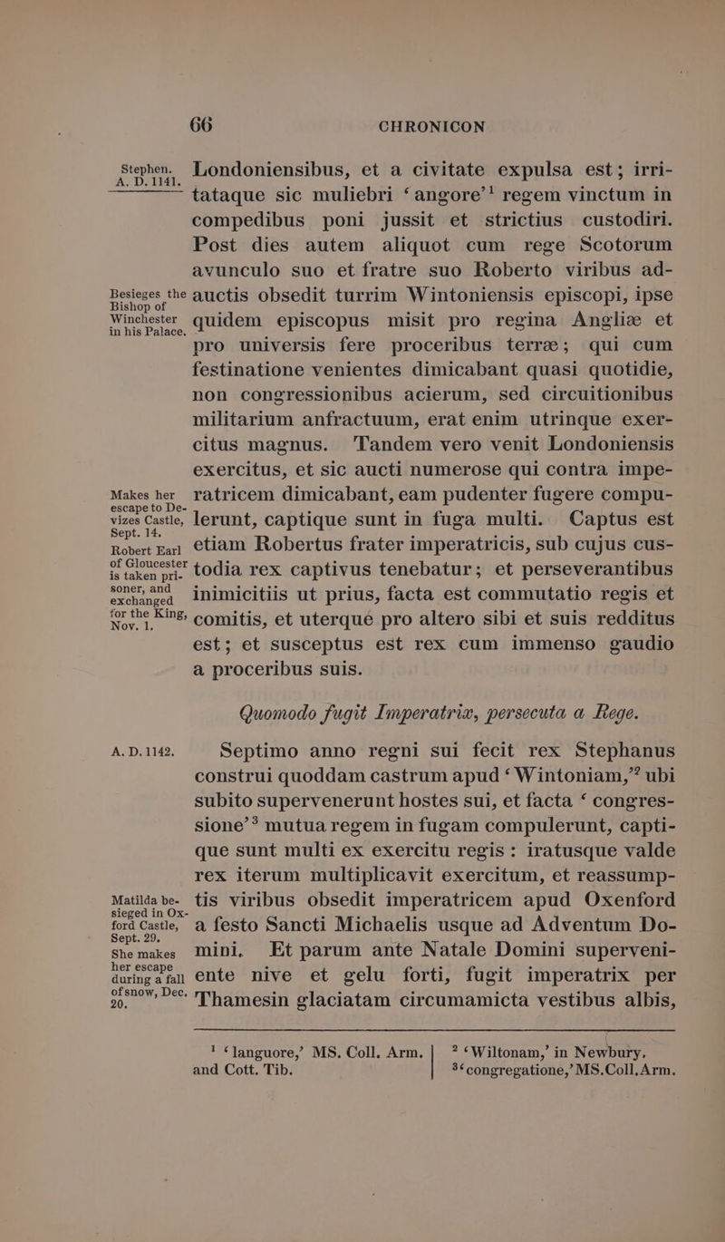 Supe Londoniensibus, et a civitate expulsa est; irri- tataque sic muliebri * angore'! regem vinctum in compedibus poni jussit et strictius custodiri. Post dies autem aliquot cum rege Scotorum avunculo suo et ífratre suo Roberto viribus ad- Besieges the auctis obsedit turrim Wintoniensis episcopi, ipse Bishop of Winchester 1 1 XS E ot ME aep quidem episcopus misit pro regina Anglie et pro universis fere proceribus terre; qui cum festinatione venientes dimicabant quasi quotidie, non congressionibus acierum, sed circuitionibus militarium anfractuum, erat enim utrinque exer- citus magnus. landem vero venit Londoniensis exercitus, et sic aucti numerose qui contra impe- Makes her ratricem dimicabant, eam pudenter fugere compu- escape to De- vizes Castle, lerunt, captique sunt in fuga multi. Captus est ept. 14. Rowrt gai] €tiam Robertus frater imperatricis, sub cujus cus- of Gloucester istaken pri-. tOdia rex captivus tenebatur; et perseverantibus soner, and xe inimicitiis ut prius, facta est commutatio regis et vr the Ein&amp; comitis, et uterqué pro altero sibi et suis redditus est; et susceptus est rex cum immenso gaudio à proceribus suis. Quomodo fugit Imperatriw, persecuta, a, Fiege. A. D. 1142. Septimo anno regni sui fecit rex Stephanus construi quoddam castrum apud * Wintoniam, ubi subito supervenerunt hostes sui, et facta * congres- sione? mutua regem in fugam compulerunt, capti- que sunt multi ex exercitu regis: iratusque valde rex iterum multiplicavit exercitum, et reassump- Matildabe- tis viribus obsedit imperatricem apud Oxenford sieged in Ox- fordCese d festo Sancti Michaelis usque ad Adventum Do- ept. 29. She makes Inini,. Et parum ante Natale Domini superveni- h . . . . . durimgafn ente nive et gelu forti, fugit imperatrix per ofsnow, Dec. . - . . . . 20. Thamesin glaciatam circumamicta vestibus albis, '! «Janguore, MS. Coll. Arm. | ? *Wiltonam,' in Newbury. and Cott. Tib. 3€ congregatione, MS.Coll. Arm.
