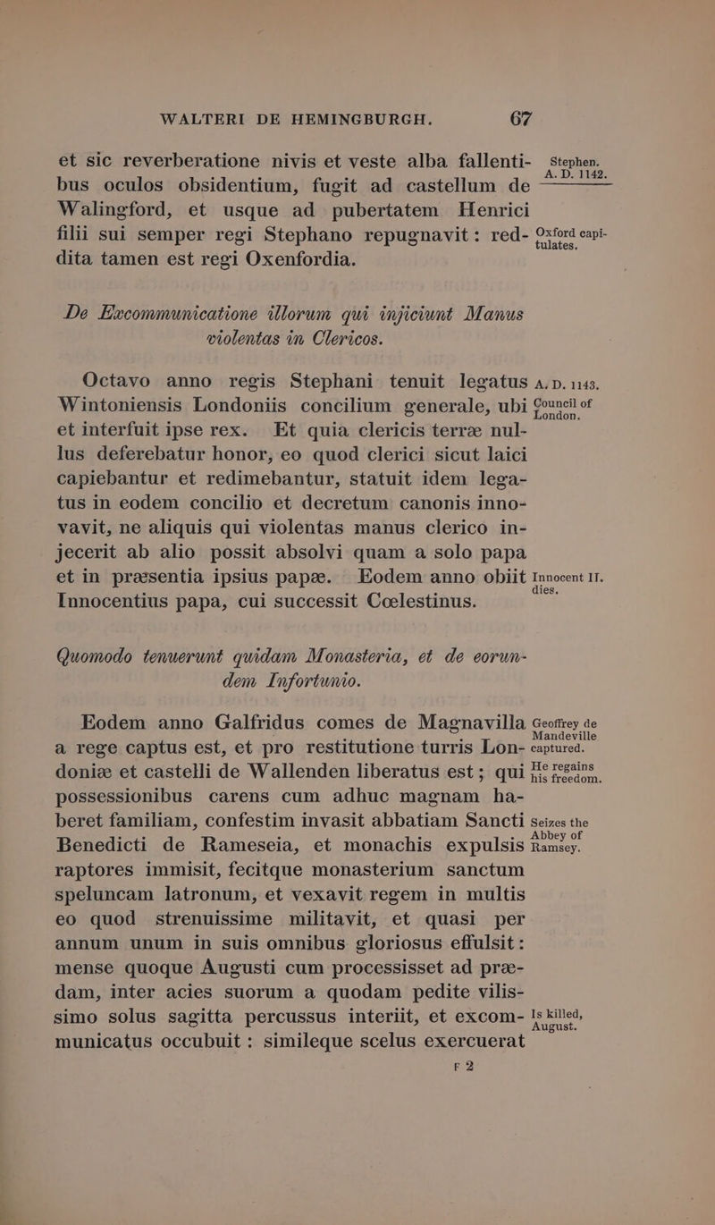 et sic reverberatione nivis et veste alba fallenti- stephen. s à : A. D. 1142. bus oculos obsidentium, fugit ad castellum de —— —— Walingford, et usque ad pubertatem Henrici tilii sui semper regi Stephano repugnavit : red- Qxfor capi- dita tamen est regi Oxenfordia. De .Eivcommunicatione illorum. qui injiciunt. Manus violentas in, Clericos. Octavo anno regis Stephani tenuit legatus 4.p. us. Wintoniensis Londoniis concilium generale, ubi Council of et interfuit ipse rex. . Et quia clericis terrae nul- lus deferebatur honor, eo quod clerici sicut laici capiebantur et redimebantur, statuit idem lega- tus in eodem concilio et decretum canonis inno- vavit, ne aliquis qui violentas manus clerico in- jecerit ab alio possit absolvi quam a solo papa etin prassentia ipsius papeze. | Eodem anno obiit Innocent IT. Innocentius papa, cui successit Coelestinus. Quomodo tenuerunt quidam, Monasteria, et. de eorun- dem, Infortunio. Eodem anno Galfridus comes de Magnavilla Geotrey ae a rege captus est, et pro restitutione turris Lon- saptured donize et castelli de Wallenden liberatus est; qui I? zesns. possessionibus carens cum adhuc magnam ha- beret familiam, confestim invasit abbatiam Sancti seizes the be : i . Abbey of Benedicti de Rameseia, et monachis expulsis Ramsey. raptores immisit, fecitque monasterium sanctum speluncam latronum, et vexavit regem in multis eo quod strenuissime militavit, et quasi per annum unum in suis omnibus gloriosus effulsit : mense quoque Augusti cum processisset ad pra- dam, inter acies suorum a quodam pedite vilis- simo solus sagitta percussus interiit, et excom- JE municatus occubuit : simileque scelus exercuerat F2