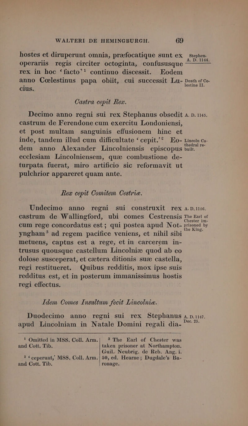 hostes et diruperunt omnia, praefocatique sunt ex Ptephen. operariis regis circiter octoginta, confususque ^ d rex in hoc *facto'' continuo discessit. Eodem anno Coelestinus papa obiit, cui successit Lu- Death of Ce- cius. Castra, cepit. iex. Decimo anno regni sui rex Stephanus obsedit 4. p. 1145. castrum de Ferendone cum exercitu Londoniensi, et post multam sanguinis effusionem hinc et inde, tandem illud cum difficultate * cepit.'^ Eo- rincon ca- thedral re- dem anno Alexander Lincolniensis episcopus wit. ecclesiam .Lincolniensem, qua combustione de- turpata fuerat, miro artificio sic reformavit ut pulchrior appareret quam ante. Jew cepit Comitem. Cestria. ÜUndecimo anno regni sui construxit rex a.D.116. castrum de Wallingford, ubi comes QOCestrensis The Ear ot hester im- cum rege concordatus est; qui postea apud Not- peret yngham? ad regem RS veniens, et nihil sibi metuens, captus est a rege, et in carcerem in- trusus quousque castellum Lincolnic quod ab eo dolose susceperat, et caetera ditionis suc castella, regi restitueret. Quibus redditis, mox ipse suis redditus est, et in posterum immanissimus hostis regi effectus. Jdem. Comes Insultum fecit Lincolnia. Duodecimo anno regni sui rex Stephanus 4.p.u«. : : Z E Scl : ; Dec. 25. apud Lincolniam in Natale Domini regali dia- ! Omitted in MSS. Coll. Arm.| ? The Earl of Chester was and Cott. Tib. taken prisoner at Northampton. Guil. Neubrig. de Reb. Ang. i. ? * ceperunt, MSS. Coll. Arm.|50, ed. Hearne; Dugdale's Ba- and Cott. Tib. ronage.