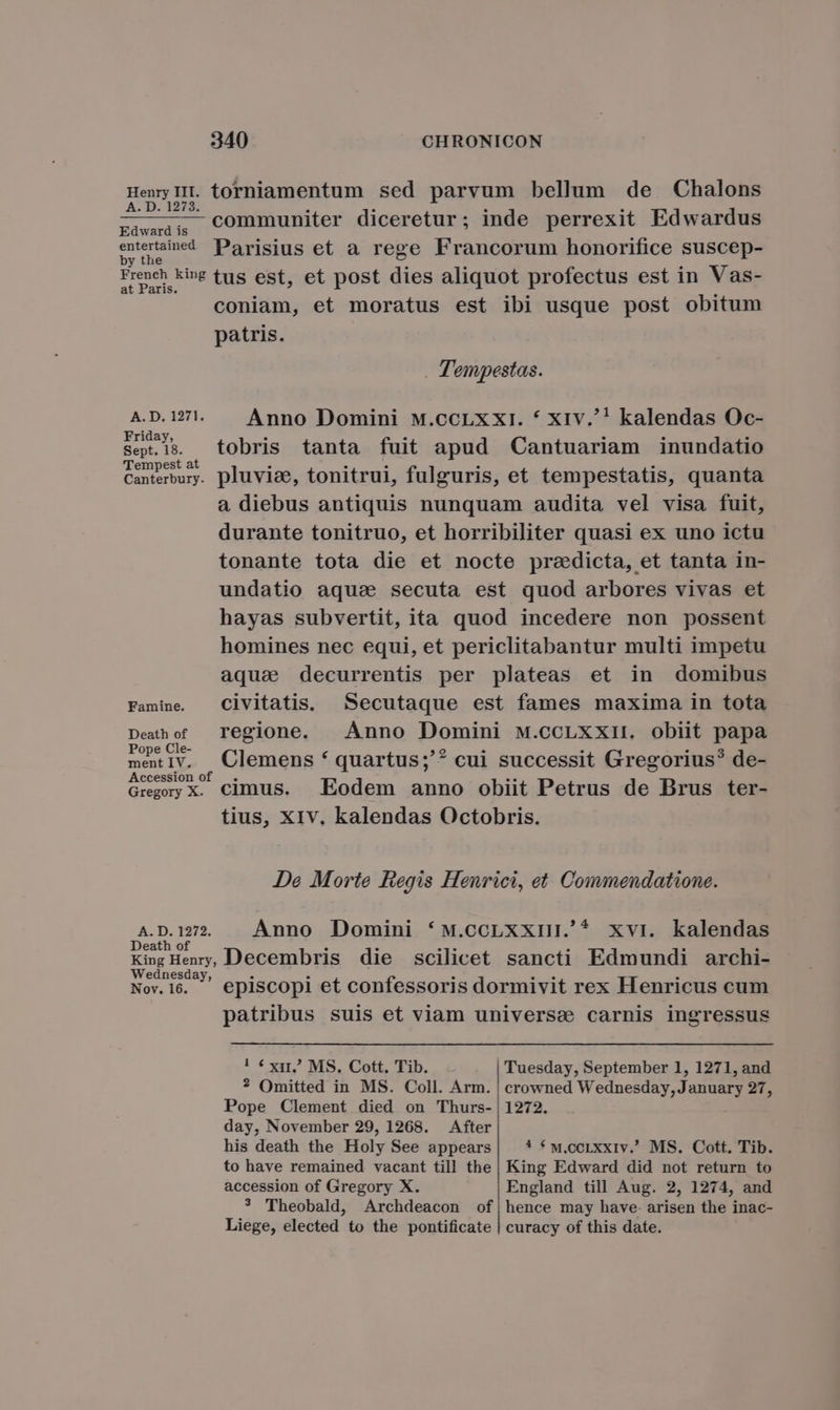 Henry III. torniamentum sed parvum bellum de Chalons A. D. 1273. za«d;,, COmmuniter diceretur; inde perrexit Edwardus E Parisius et a rege Francorum honorifice suscep- 1 French ki»e tus est, et post dies aliquot profectus est in Vas- at Paris. coniam, et moratus est ibi usque post obitum patris. . Tempestas. A. D. 1271. Anno Domini M.CCLXXI. * XIv.'! kalendas Oc- Friday, Sep.1s. tobris tanta fuit apud Cantuariam inundatio Tempest at Canterbury. pluviae, tonitrui, fulguris, et tempestatis, quanta a diebus antiquis nunquam audita vel visa fuit, durante tonitruo, et horribiliter quasi ex uno ictu tonante tota die et nocte predicta, et tanta in- undatio aquse secuta est quod arbores vivas et hayas subvertit, ita quod incedere non possent homines nec equi, et periclitabantur multi impetu aqua decurrentis per plateas et in domibus Famine. Clvitatis. Secutaque est fames maxima in tota Deahof regione. Anno Domini M.cCLXXII. obiit papa Pope Cle- mec1v. Clemens * quartus;'? cui successit Gregorius? de- Accession of . Gregoy X. cimus. | Eodem anno obiit Petrus de Brus ter- tius, XIV, kalendas Octobris. JDe Morte Regis Henrici, et Commendatione. A pam. Anno Domini *M.ccLxxiIi.' xvi. kalendas eath o King Heny, Decembris die scilicet sancti Edmundi archi- Wednesday, Nov.16.. . episcopi et confessoris dormivit rex Henricus cum patribus suis et viam universe carnis ingressus ! * xit MS. Cott, Tib. Tuesday, September 1, 1271, and ? Omitted in MS. Coll. Arm. | crowned Wednesday, January 27, Pope Clement died on Thurs-|1272. day, November 29, 1268. After his death the Holy See appears| * *w.corxxiv. MS. Cott. Tib. to have remained vacant till the| King Edward did not return to accession of Gregory X. England till Aug. 2, 1274, and * TTheobald, Archdeacon of|hence may have- arisen the inac- Liege, elected to the pontificate | curacy of this date.
