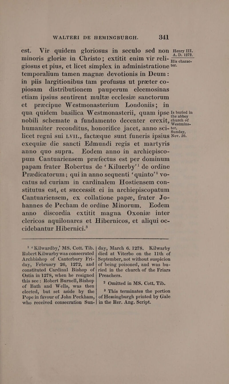 est. Vir quidem eloriosus in seculo sed non Henry III. minoris glorie in Christo; extitit enim vir reli- e giosus et pius, et licet SURE in administratione '*r temporalium tamen magne devotionis in Deum: in piis largitionibus tam profusus ut prater co- piosam distributionem pauperum eleemosinas etiam ipsius sentirent multe ecclesiee sanctorum et praecipue Westmonasterium Londoniis; in qua quidem basilica Westmonasterii, quam ipse Is buried in the abbey nobili schemate a fundamento decenter erexit, Muf humaniter reconditus, honorifice jacet, anno sci- ter. TN licet regni sui Lv1I., factaeque sunt funeris ipsius Nov. 20. exequie die sancti Edmundi regis et martyris anno quo supra. Eodem anno in archiepisco- pum Cantuariensem praefectus est per dominum papam frater Robertus de * Kiluerby'! de ordine Praedicatorum; qui in anno sequenti *quinto'? vo- catus ad curiam in cardinalem Hostiensem con- stitutus est, et successit ei in archiepiscopatum Cantuariensem, ex collatione pape, frater Jo- hannes de Pecham de ordine Minorum. Eodem anno discordia extitit magna Oxonie inter clericos aquilonares et Hibernicos, et aliqui oc- cidebantur Hibernici.? ! € Kilwardby, MS. Cott. Tib. | day, March 6. 1278. Kilwarby Robert Kilwarby was consecrated | died at Viterbo on the 11th of Archbishop of Canterbury Fri- | September, not without suspicion day, February 26, 1272, and|of being poisoned, and was bu- constituted Cardinal Bishop of|ried in the church of the Friars Ostia in 1278, when he resigned | Preachers. this see: Robert Burnell, Bishop : , : of Bathimsd. Wells, EX S IBen ? Omitted in MS. Cott, Tib. elected, but set aside by the 3 This terminates the portion Pope in favour of John Peckham, | of Hemingburgh printed by Gale who received consecration Sun-| in the Rer. Ang. Script.