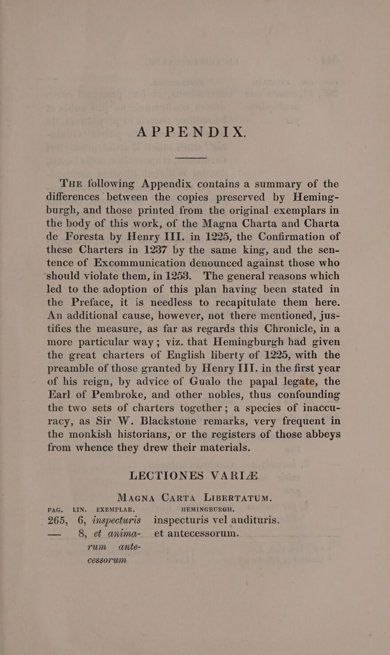 APPENDIX. ————— THE following Appendix contains a summary of the differences between the copies preserved by Heming- burgh, and those printed from the original exemplars in the body of this work, of the Magna Charta and Charta de Foresta by Henry III. in 1225, the Confirmation of these Charters in 1937 by the same king, and the sen- tence of Excommunication denounced against those who should violate them, in 1253. The general reasons which led to the adoption of this plan having been stated in the Preface, it is needless to recapitulate them here. An additional cause, however, not there mentioned, jus- tifies the measure, as far as regards this Chronicle, in a more particular way ; viz. that Hemingburgh had given the great charters of English liberty of 1225, with the preamble of those granted by Henry III. in the first year of his reign, by advice of Gualo the papal legate, the Earl of Pembroke, and other nobles, thus confounding the two sets of charters together; a species of inaccu- racy, as Sir W. Blackstone remarks, very frequent in the monkish historians, or the registers of those abbeys from whence they drew their materials. LECTIONES VARL/E MAGNA CaAnRTA LIBERTATUM. PAG, LIN. EXEMPLAR. HEMINGBURGH. . 965, 6, inspecturis | inspecturis vel audituris. — 8, ei anima- | et antecessorum. rum anie- cessorum.