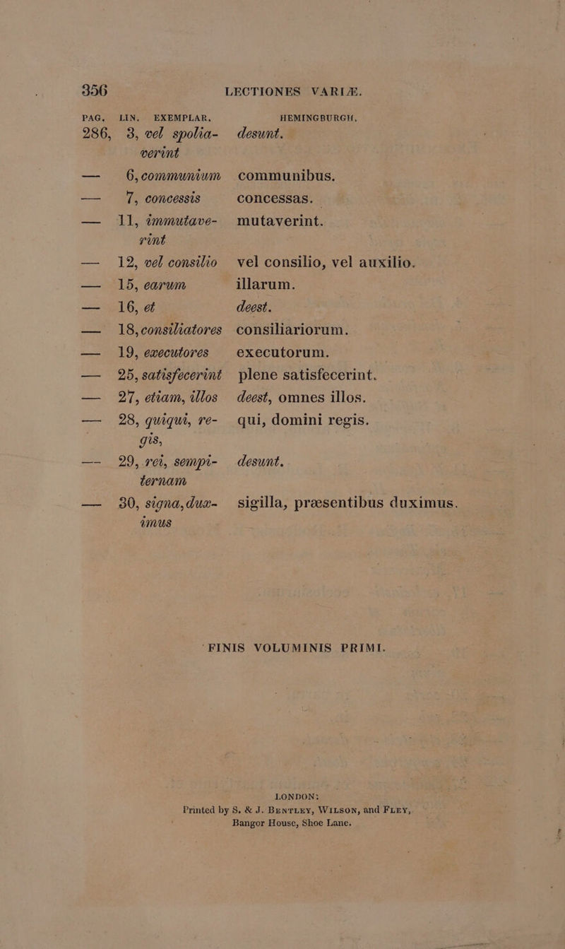 PAG. LIN. EXEMPLAR, HEMINGBURGH, 286, 3, vel spolia- | desunt. verint — Ó6,communiwn communibus. — . 1, concessis concessas. — ll, óémmuiave- mutaverint. rint — 12, eel consilio | vel consilio, vel auxilio. — 15, earum illarum. — 16, et deest. — lS8,consiliatores consiliariorum. — 19, executores ^ executorum. | — 2b,satisfecerint plene satisfecerint. — 9'5, etiam, illos — deest, omnes illos. — 28, quiqui, re- qui, domini regis. gis, —- 29, rei, sempi- — desunt. ternoam — 80,signa,dux- sigilla, praesentibus duximus. imus FINIS VOLUMINIS PRIMI. LONDON: Printed by S. &amp; J. BEN TLEY, WiLSON, and FLEY, Bangor House, Shoe Lane.