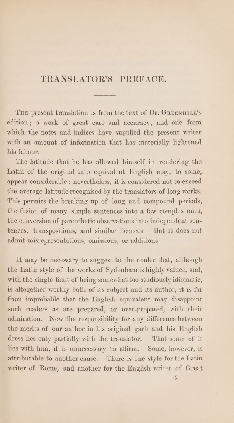 TRANSLATOR’S PREFACE. — THe present translation is from the text of Dr. GREENHILL’s edition; a work of great care and accuracy, and one from which the notes and indices have supplied the present writer with an amount of information that has materially lightened his labour. The latitude that he has allowed himself in rendering the Latin of the original into equivalent English may, to some, appear considerable: nevertheless, it is considered not to exceed the average latitude recognised by the translators of long works. This permits the breaking up of long and compound periods, the fusion of many simple sentences into a few complex ones, the conversion of parenthetic observations into independent sen- tences, transpositions, and similar licences. But it does not admit misrepresentations, omissions, or additions. It may be necessary to suggest to the reader that, although the Latin style of the works of Sydenham is highly valued, and, with the single fault of being somewhat too studiously idiomatic, is altogether worthy both of its subject and its author, it is far from improbable that the English equivalent may disappoint such readers as are prepared, or over-prepared, with their admiration. Now the responsibility for any difference between the merits of our author in his original garb and his English dress lies only partially with the translator. That some of it hes with him, it is unnecessary to affirm. Some, however, is attributable to another cause. ‘There is one style for the Latin writer of Rome, and another for the English writer of Great b