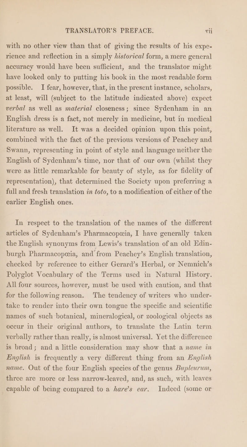 with no other view than that of giving the results of his expe- rience and reflection in a simply historical form, a mere general accuracy would have been sufficient, and the translator might have looked only to putting his book in the most readable form possible. I fear, however, that, in the present instance, scholars, at least, will (subject to the latitude indicated above) expect verbal as well as material closeness; since Sydenham in an English dress is a fact, not merely in medicine, but in medical literature as well. It was a decided opinion upon this point, combined with the fact of the previous versions of Peachey and Swann, representing in point of style and language neither the English of Sydenham’s time, nor that of our own (whilst they were as little remarkable for beauty of style, as for fidelity of representation), that determined the Society upon preferring a full and fresh translation in toto, to a modification of either of the earlier English ones. In respect to the translation of the names of the different articles of Sydenham’s Pharmacopeeia, I have generally taken the English synonyms from Lewis’s translation of an old Edin- burgh Pharmacopeia, and from Peachey’s English translation, checked by reference to either Gerard’s Herbal, or Nemnich’s Polyglot Vocabulary of the Terms used in Natural History. All four sources, however, must be used with caution, and that for the following reason. The tendency of writers who under- take to render into their own tongue the specific and scientific names of such botanical, mineralogical, or zoological objects as occur in their original authors, to translate the Latin term verbally rather than really, is almost universal. Yet the difference is broad; and a little consideration may show that a name in English is frequently a very different thing from an English name. Out of the four English species of the genus Bupleurum, three are more or less narrow-leaved, and, as such, with leaves capable of being compared to a hare’s ear. Indeed (some or