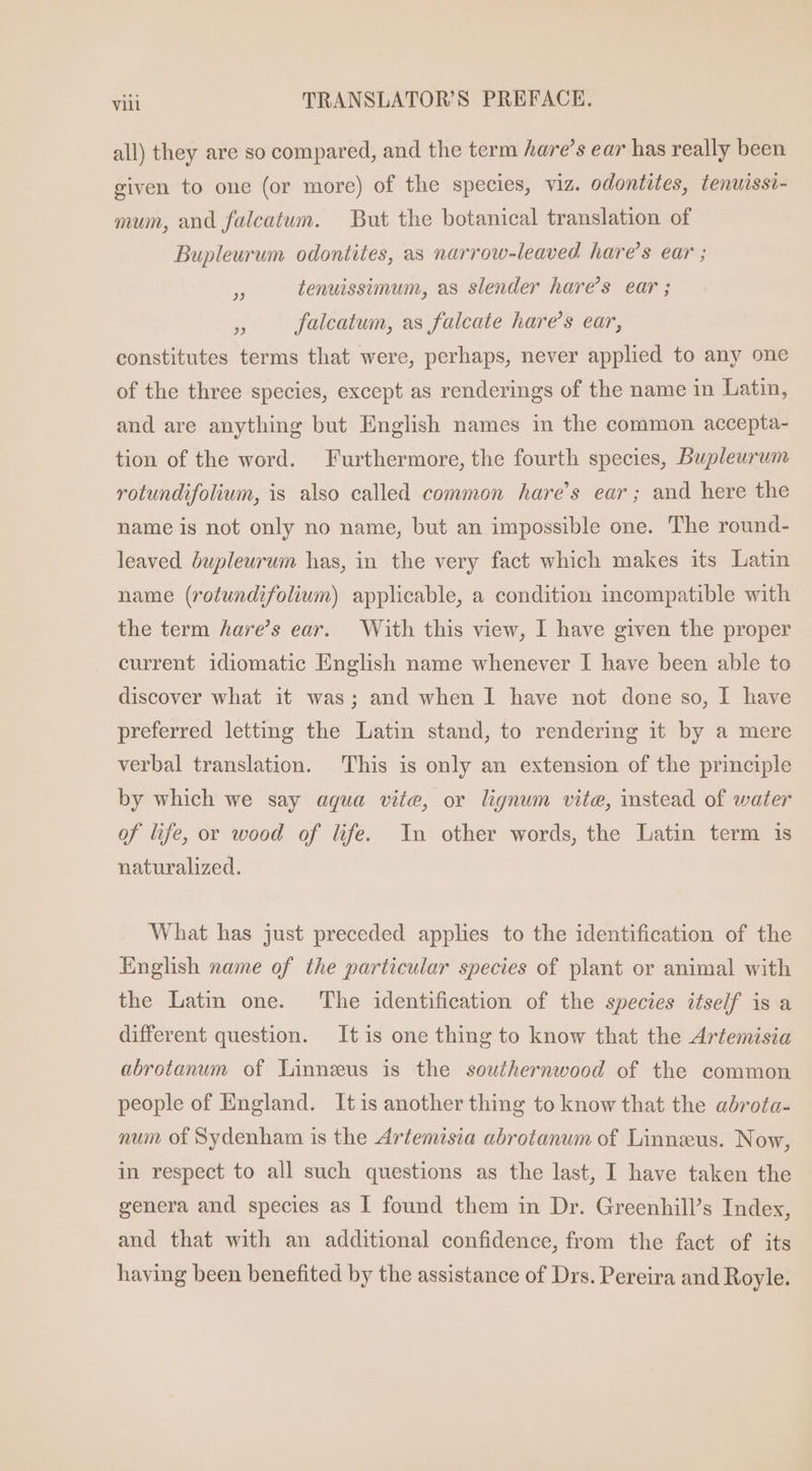 all) they are so compared, and the term hare’s ear has really been given to one (or more) of the species, viz. odontites, lenuissi- mum, and falcatum. But the botanical translation of Bupleurum odontites, as narrow-leaved hare's ear ; H tenuissimum, as slender hare’s ear ;  falcatum, as falcate hare's ear, constitutes terms that were, perhaps, never applied to any one of the three species, except as renderings of the name in Latin, and are anything but English names in the common accepta- tion of the word. Furthermore, the fourth species, Bupleurum rotundifoliwn, is also called common hare’s ear; and here the name is not only no name, but an impossible one. The round- leaved óupleurum has, in the very fact which makes its Latin name (rotundifolium) applicable, a condition incompatible with the term hare’s ear. With this view, I have given the proper current idiomatic English name whenever I have been able to discover what it was; and when I have not done so, I have preferred letting the Latin stand, to rendering it by a mere verbal translation. This is only an extension of the principle by which we say aqua vite, or lignum vite, instead of water of life, or wood of life. In other words, the Latin term is naturalized. What has just preceded applies to the identification of the English name of ihe particular species of plant or animal with the Latin one. ‘The identification of the species itself is a different question. It is one thing to know that the Artemisia abrotanum of Linnzus is the southernwood of the common people of England. It is another thing to know that the abrota- num of Sydenham is the Artemisia abrotanum of Linnzus. Now, in respect to all such questions as the last, I have taken the genera and species as I found them in Dr. Greenhill's Index, and that with an additional confidence, from the fact of its having been benefited by the assistance of Drs. Pereira and Royle.