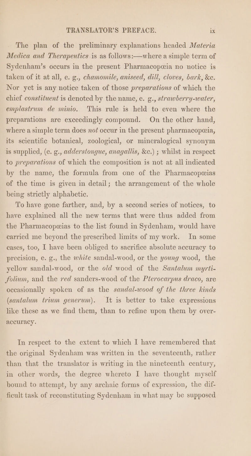 The plan of the preliminary explanations headed Materia Medica and Therapeutics is as follows:— where a simple term of Sydenham’s occurs in the present Pharmacopceia no notice is taken of it at all, e. g., chamomile, aniseed, dill, cloves, bark, &amp;c. Nor yet is any notice taken of those preparations of which the chief constituent is denoted by the name, e. g., strawberry-water, emplastrum de minio. This rule is held to even where the preparations are exceedingly compound. On the other hand, where a simple term does nof occur in the present pharmacopoeia, its scientific botanical, zoological, or mineralogical synonym is supplied, (e. g., adderstongue, anagallis, &amp;c.) ; whilst in respect to preparations of which the composition is not at all indicated by the name, the formula from one of the Pharmacopoeias of the time is given in detail; the arrangement of the whole being strictly alphabetic. To have gone farther, and, by a second series of notices, to have explained all the new terms that were thus added from the Pharmacopoeias to the list found in Sydenham, would have carried me beyond the prescribed limits of my work. In some cases, too, I have been obliged to sacrifice absolute accuracy to precision, e. g., the white sandal-wood, or the young wood, the yellow sandal-wood, or the o/d wood of the Santalum myrti- folium, and the red sanders-wood of the Pterocarpus draco, are occasionally spoken of as the sandal-wood of the three kinds (santalum trium generum). It is better to take expressions like these as we find them, than to refine upon them by over- accuracy. In respect to the extent to which I have remembered that the original Sydenham was written in the seventeenth, rather than that the translator is writing in the nineteenth century, in other words, the degree whereto I have thought myself bound to attempt, by any archaic forms of expression, the dif- ficult task of reconstituting Sydenham in what may be supposed