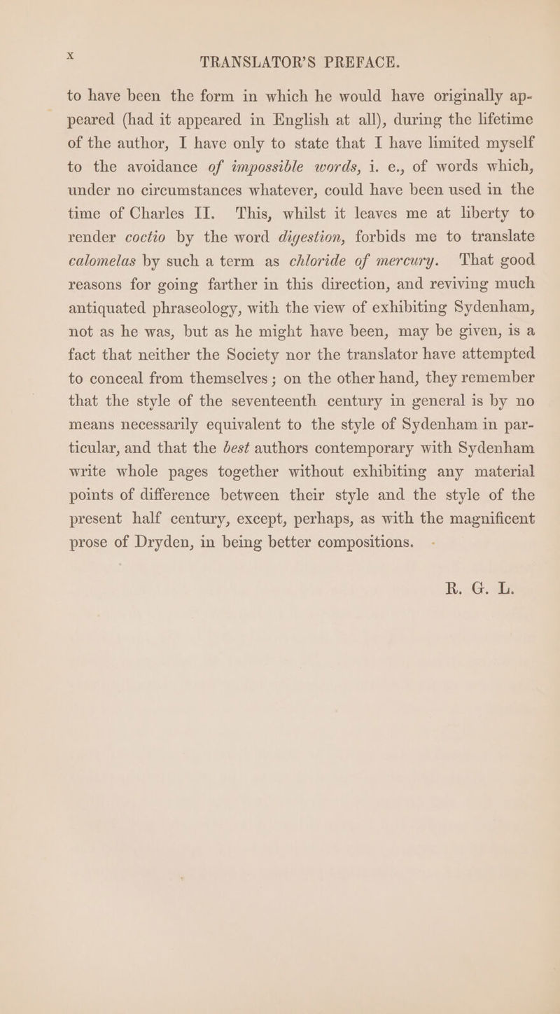 to have been the form in which he would have originally ap- peared (had it appeared in English at all), during the lifetime of the author, I have only to state that I have limited myself to the avoidance of impossible words, i. e., of words which, under no circumstances whatever, could have been used in the time of Charles II. This, whilst it leaves me at liberty to render coctio by the word digestion, forbids me to translate calomelas by such a term as chloride of mercury. That good reasons for going farther in this direction, and reviving much antiquated phraseology, with the view of exhibiting Sydenham, not as he was, but as he might have been, may be given, is a fact that neither the Society nor the translator have attempted to conceal from themselves ; on the other hand, they remember that the style of the seventeenth century in general is by no means necessarily equivalent to the style of Sydenham in par- ticular, and that the dest authors contemporary with Sydenham write whole pages together without exhibiting any material points of difference between their style and the style of the present half century, except, perhaps, as with the magnificent prose of Dryden, in being better compositions.