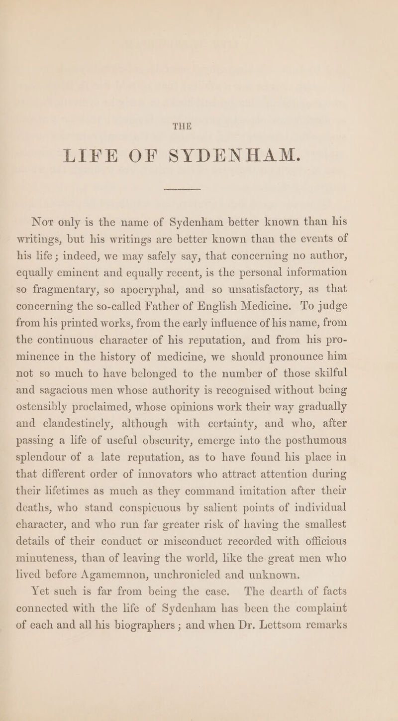 THE LIFE OF SYDENHA M. Nor only is the name of Sydenham better known than his writings, but his writings are better known than the events of his life; indeed, we may safely say, that concerning no author, equally eminent and equally recent, is the personal information so fragmentary, so apocryphal, and so unsatisfactory, as that concerning the so-called Father of English Medicine. To judge from his printed works, from the early influence of his name, from the continuous character of his reputation, and from his pro- minence in the history of medicine, we should pronounce him not so much to have belonged to the number of those skilful and sagacious men whose authority is recognised without being ostensibly proclaimed, whose opinions work their way gradually and clandestinely, although with certainty, and who, after passing a life of useful obscurity, emerge into the posthumous splendour of a late reputation, as to have found his place in that different order of innovators who attract attention during their lifetimes as much as they command imitation after their deaths, who stand conspicuous by salient points of individual character, and who run far greater risk of having the smallest details of their conduct or misconduct recorded with officious minuteness, than of leaving the world, hke the great men who lived before Agamemnon, unchronicled and unknown. Yet such is far from being the case. The dearth of facts connected with the life of Sydenham has been the complaint of each and all his biographers ; and when Dr. Lettsom remarks