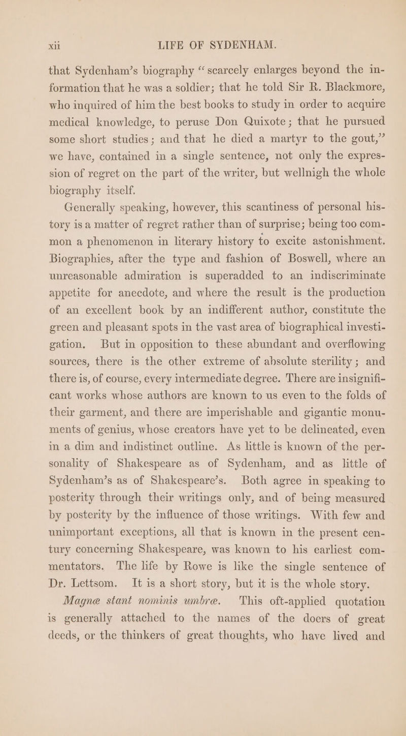 that Sydenham's biography “ scarcely enlarges beyond the in- formation that he was a soldier; that he told Sir R. Blackmore, who inquired of him the best books to study in order to acquire medical knowledge, to peruse Don Quixote; that he pursued some short studies; and that he died a martyr to the gout, we have, contained in a single sentence, not only the expres- sion of regret on the part of the writer, but wellnigh the whole biography itself. Generally speaking, however, this scantiness of personal his- tory is a matter of regret rather than of surprise; being too com- mon a phenomenon in literary history to excite astonishment. Biographies, after the type and fashion of Boswell, where an unreasonable admiration is superadded to an indiscriminate appetite for anecdote, and where the result is the production of an excellent book by an indifferent author, constitute the green and pleasant spots in the vast area of biographical investi- gation. But in opposition to these abundant and overflowing sources, there is the other extreme of absolute sterility ; and there is, of course, every intermediate degree. There are insignifi- cant works whose authors are known to us even to the folds of their garment, and there are imperishable and gigantic monu- ments of genius, whose creators have yet to be delineated, even in a dim and indistinct outline. As little is known of the per- sonality of Shakespeare as of Sydenham, and as little of Sydenham's as of Shakespeare's. Both agree in speaking to posterity through their writings only, and of being measured by posterity by the influence of those writings. With few and unimportant exceptions, all that is known in the present cen- tury concerning Shakespeare, was known to his earliest com- mentators. The life by Rowe is like the single sentence of Dr. Lettsom. It is a short story, but it is the whole story. Magne stant nominis umbre. ‘This oft-applied quotation is generally attached to the names of the doers of great deeds, or the thinkers of great thoughts, who have lived and