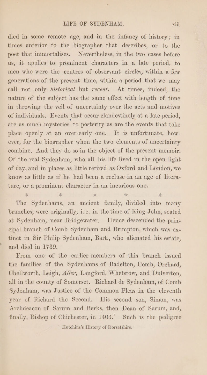 died in some remote age, and in the infancy of history ; in times anterior to the biographer that describes, or to the poet that immortalises. Nevertheless, in the two cases before us, it applies to prominent characters in a late period, to men who were the centres of observant circles, within a few generations of the present time, within a period that we may call not only historical but recent. At times, indeed, the nature of the subject has the same effect with length of time in throwing the veil of uncertainty over the acts and motives of individuals. Events that occur clandestinely at a late period, are as much mysteries to posterity as are the events that take place openly at an over-early one. It is unfortunate, how- ever, for the biographer when the two elements of uncertainty combine. And they do so in the object of the present memoir. Of the real Sydenham, who all his life lived in the open light of day, and in places as little retired as Oxford and London, we know as little as if he had been a recluse in an age of litera- ture, or a prominent character in an incurious one. The Sydenhams, an ancient family, divided into many branches, were originally, 1. e. in the time of King John, seated at Sydenham, near Bridgewater. Hence descended the prin- cipal branch of Comb Sydenham and Brimpton, which was ex- tinct in Sir Philip Sydenham, Bart., who alienated his estate, and died in 1739. From one of the earlier members of this branch issued the families of the Sydenhams of Badelton, Comb, Orchard, Chellworth, Leigh, Adler, Langford, Whetstow, and Dulverton, all in the county of Somerset. Richard de Sydenham, of Comb Sydenham, was Justice of the Common Pleas in the eleventh year of Richard the Second. His second son, Simon, was Archdeacon of Sarum and Berks, then Dean of Sarum, and, finally, Bishop of Chichester, in 1403.' Such is the pedigree ! Hutchins’s History of Dorsetshire.