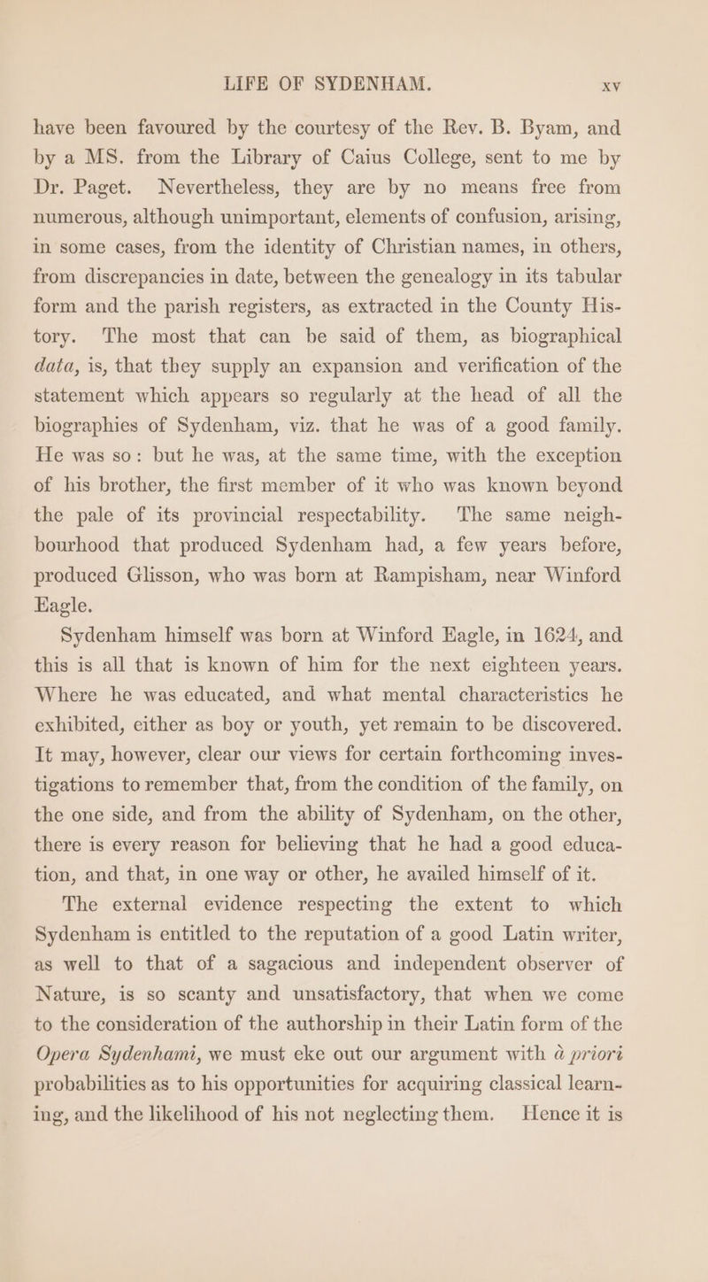 have been favoured by the courtesy of the Rev. B. Byam, and by a MS. from the Library of Caius College, sent to me by Dr. Paget. Nevertheless, they are by no means free from numerous, although unimportant, elements of confusion, arising, in some cases, from the identity of Christian names, in others, from discrepancies in date, between the genealogy in its tabular form and the parish registers, as extracted in the County His- tory. The most that can be said of them, as biographical data, is, that they supply an expansion and verification of the statement which appears so regularly at the head of all the biographies of Sydenham, viz. that he was of a good family. He was so: but he was, at the same time, with the exception of his brother, the first member of it who was known beyond the pale of its provincial respectability. The same neigh- bourhood that produced Sydenham had, a few years before, produced Glisson, who was born at Rampisham, near Winford Eagle. Sydenham himself was born at Winford Eagle, in 1624, and this is all that is known of him for the next eighteen years. Where he was educated, and what mental characteristics he exhibited, either as boy or youth, yet remain to be discovered. It may, however, clear our views for certain forthcoming inves- tigations to remember that, from the condition of the family, on the one side, and from the ability of Sydenham, on the other, there is every reason for believing that he had a good educa- tion, and that, in one way or other, he availed himself of it. The external evidence respecting the extent to which Sydenham is entitled to the reputation of a good Latin writer, as well to that of a sagacious and independent observer of Nature, is so scanty and unsatisfactory, that when we come to the consideration of the authorship in their Latin form of the Opera Sydenhami, we must eke out our argument with à priori probabilities as to his opportunities for acquiring classical learn- ing, and the likelihood of his not neglecting them. Hence it is