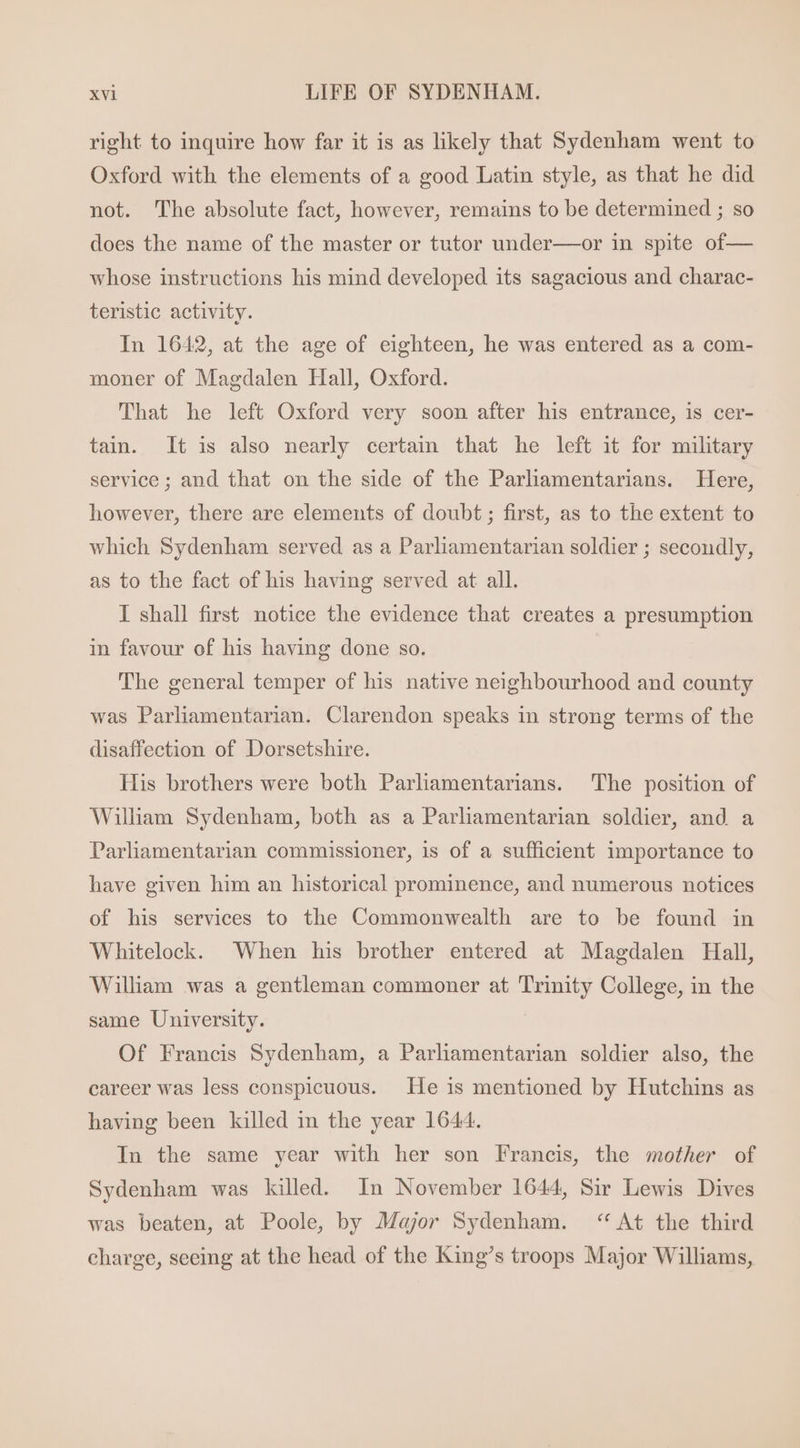 right to inquire how far it is as likely that Sydenham went to Oxford with the elements of a good Latin style, as that he did not. The absolute fact, however, remains to be determined ; so does the name of the master or tutor under—or in spite of— whose instructions his mind developed its sagacious and charac- teristic activity. In 1642, at the age of eighteen, he was entered as a com- moner of Magdalen Hall, Oxford. That he left Oxford very soon after his entrance, is cer- tain. It is also nearly certain that he left it for military service ; and that on the side of the Parliamentarians. Here, however, there are elements of doubt ; first, as to the extent to which Sydenham served as a Parliamentarian soldier ; secondly, as to the fact of his having served at all. I shall first notice the evidence that creates a presumption in favour of his having done so. The general temper of his native neighbourhood and county was Parliamentarian. Clarendon speaks in strong terms of the disaffection of Dorsetshire. His brothers were both Parliamentarians. The position of William Sydenham, both as a Parliamentarian soldier, and a Parliamentarian commissioner, is of a sufficient importance to have given him an historical prominence, and numerous notices of his services to the Commonwealth are to be found in Whitelock. When his brother entered at Magdalen Hall, Willham was a gentleman commoner at Trinity College, in the same University. Of Francis Sydenham, a Parliamentarian soldier also, the career was less conspicuous. He is mentioned by Hutchins as having been killed in the year 1644. In the same year with her son Francis, the mother of Sydenham was killed. In November 1644, Sir Lewis Dives was beaten, at Poole, by Major Sydenham. * At the third charge, seeing at the head of the King's troops Major Williams,